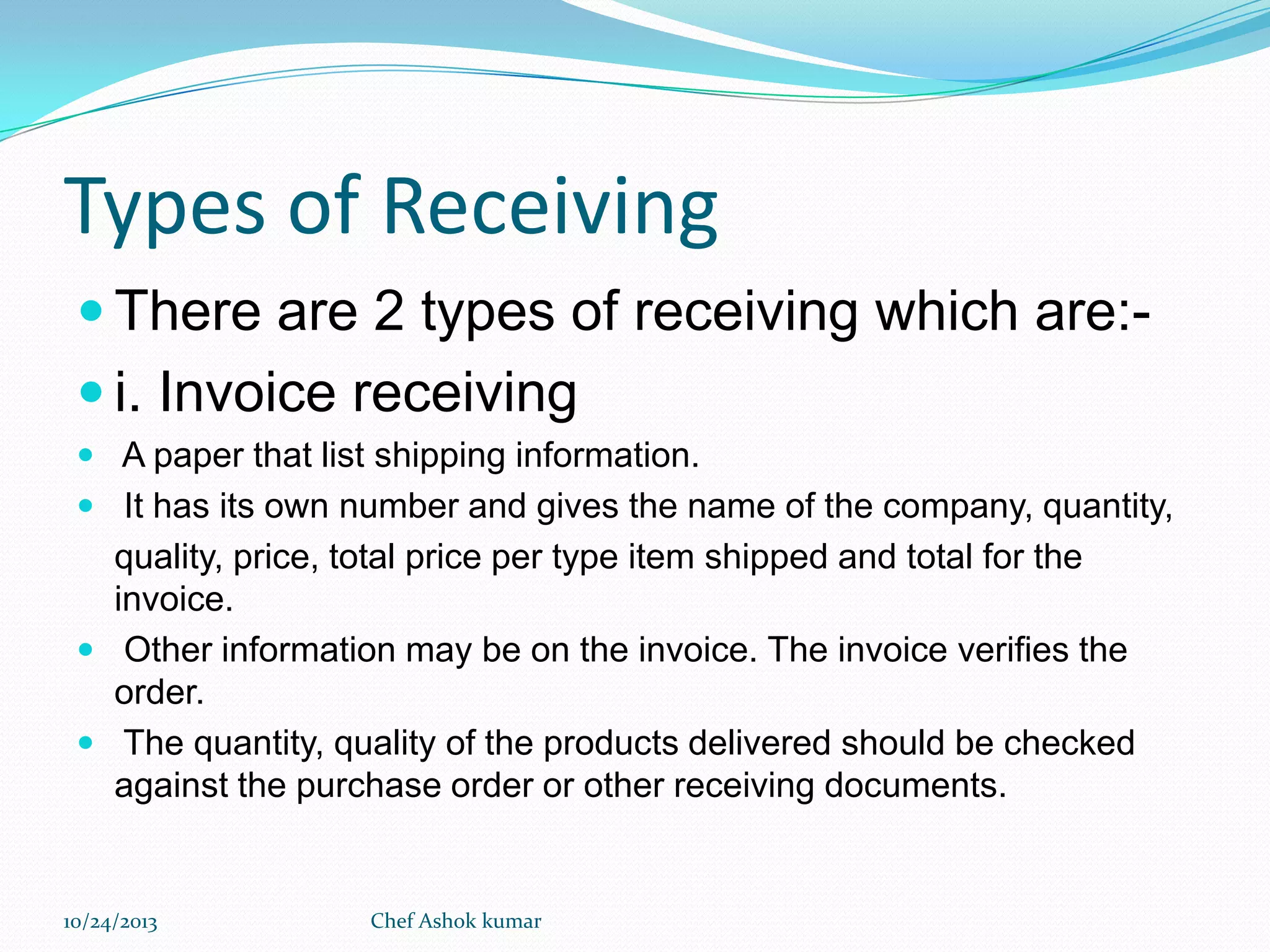 Types of Receiving
 There are 2 types of receiving which are: i. Invoice receiving
 A paper that list shipping information.
 It has its own number and gives the name of the company, quantity,

quality, price, total price per type item shipped and total for the
invoice.
 Other information may be on the invoice. The invoice verifies the
order.
 The quantity, quality of the products delivered should be checked
against the purchase order or other receiving documents.

10/24/2013

Chef Ashok kumar

 