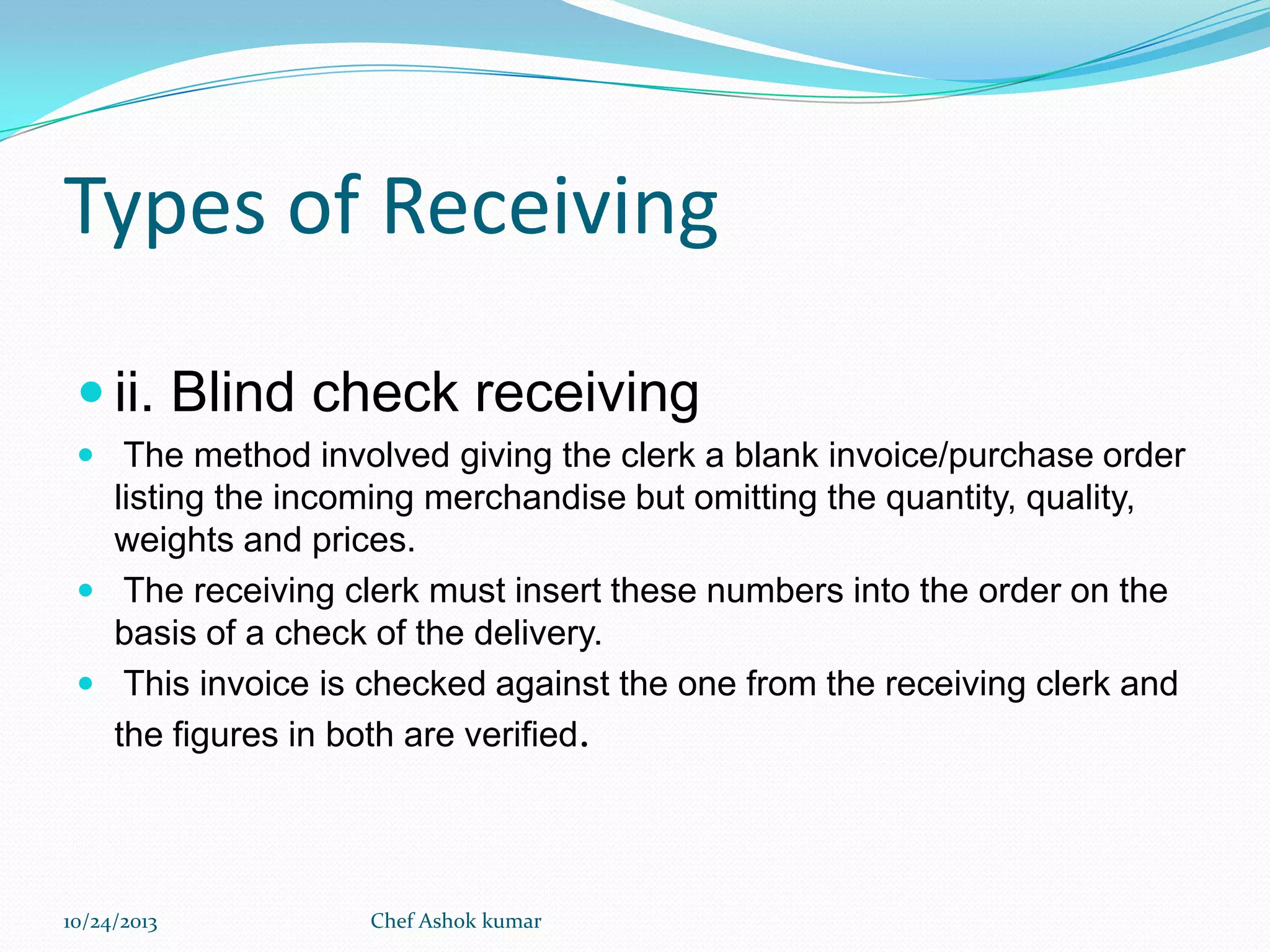 Types of Receiving
 ii. Blind check receiving
 The method involved giving the clerk a blank invoice/purchase order

listing the incoming merchandise but omitting the quantity, quality,
weights and prices.
 The receiving clerk must insert these numbers into the order on the
basis of a check of the delivery.
 This invoice is checked against the one from the receiving clerk and
the figures in both are verified.

10/24/2013

Chef Ashok kumar

 