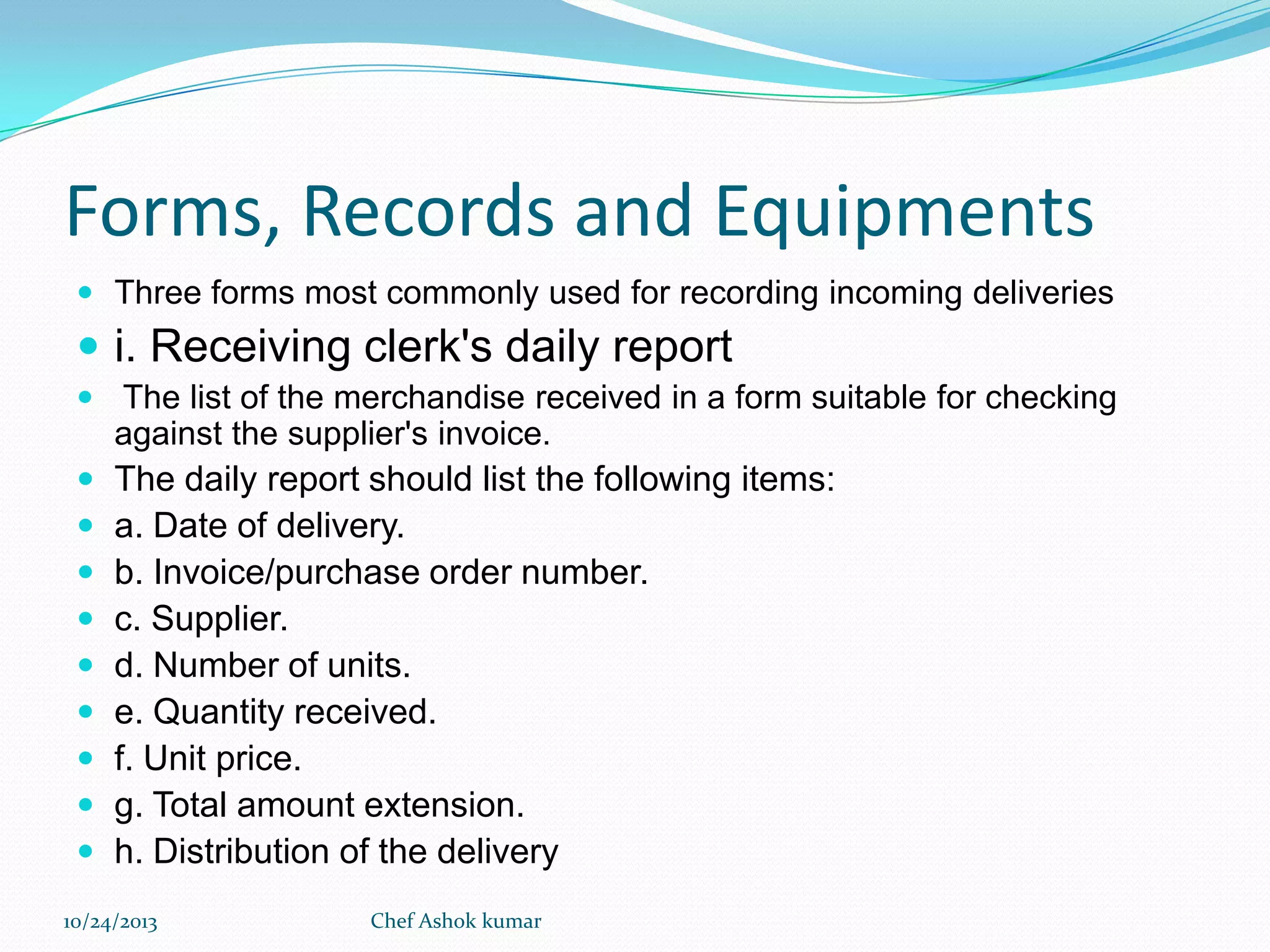 Forms, Records and Equipments
 Three forms most commonly used for recording incoming deliveries

 i. Receiving clerk's daily report
 The list of the merchandise received in a form suitable for checking

against the supplier's invoice.










The daily report should list the following items:
a. Date of delivery.
b. Invoice/purchase order number.
c. Supplier.
d. Number of units.
e. Quantity received.
f. Unit price.
g. Total amount extension.
h. Distribution of the delivery

10/24/2013

Chef Ashok kumar

 