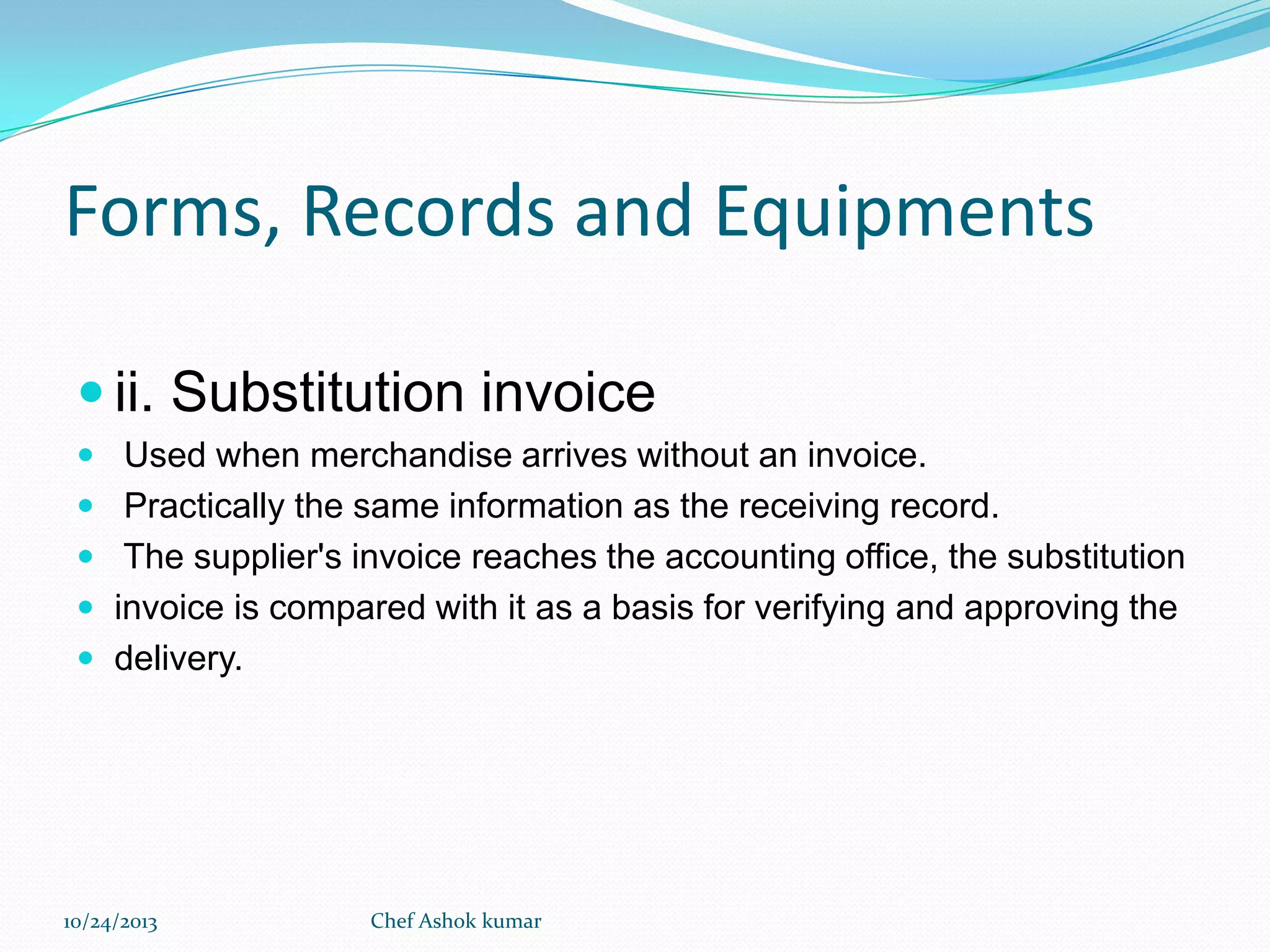 Forms, Records and Equipments
 ii. Substitution invoice
 Used when merchandise arrives without an invoice.
 Practically the same information as the receiving record.

 The supplier's invoice reaches the accounting office, the substitution
 invoice is compared with it as a basis for verifying and approving the
 delivery.

10/24/2013

Chef Ashok kumar

 