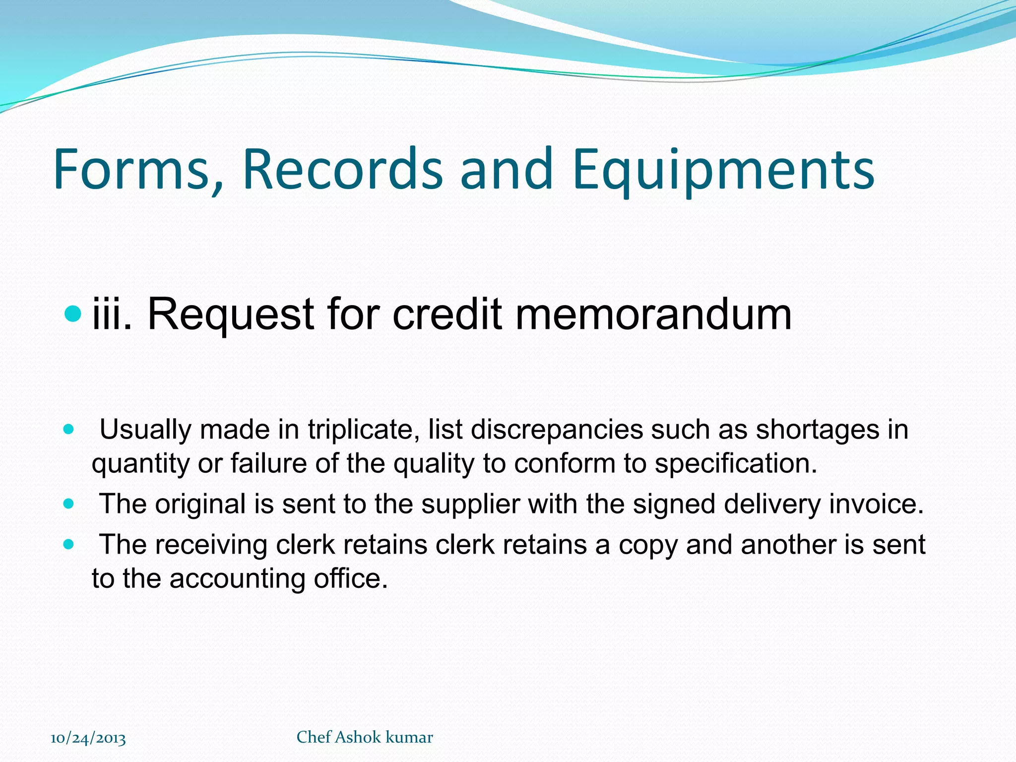 Forms, Records and Equipments
 iii. Request for credit memorandum
 Usually made in triplicate, list discrepancies such as shortages in

quantity or failure of the quality to conform to specification.
 The original is sent to the supplier with the signed delivery invoice.
 The receiving clerk retains clerk retains a copy and another is sent
to the accounting office.

10/24/2013

Chef Ashok kumar

 