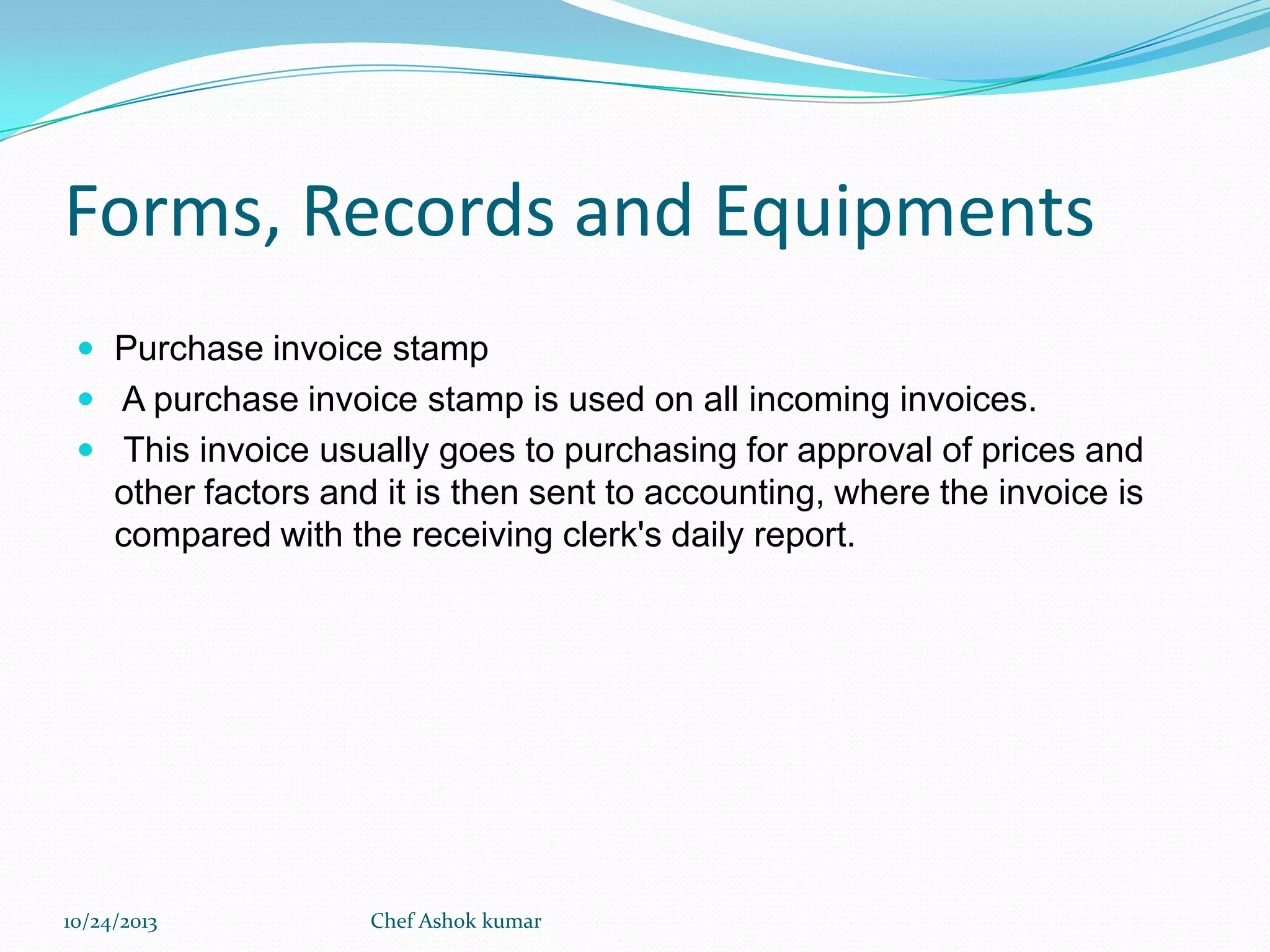 Forms, Records and Equipments
 Purchase invoice stamp
 A purchase invoice stamp is used on all incoming invoices.
 This invoice usually goes to purchasing for approval of prices and

other factors and it is then sent to accounting, where the invoice is
compared with the receiving clerk's daily report.

10/24/2013

Chef Ashok kumar

 