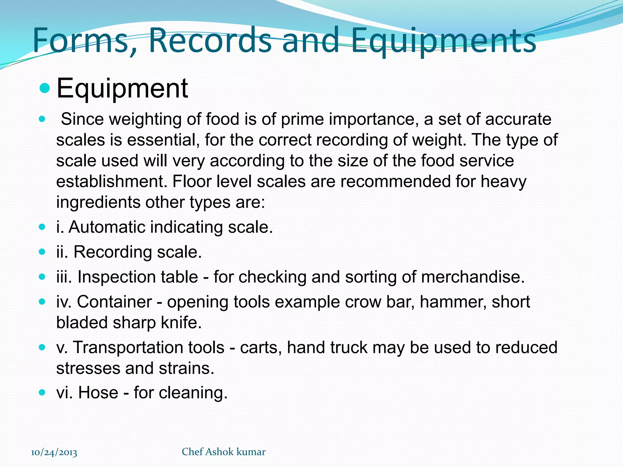Forms, Records and Equipments
 Equipment
 Since weighting of food is of prime importance, a set of accurate








scales is essential, for the correct recording of weight. The type of
scale used will very according to the size of the food service
establishment. Floor level scales are recommended for heavy
ingredients other types are:
i. Automatic indicating scale.
ii. Recording scale.
iii. Inspection table - for checking and sorting of merchandise.
iv. Container - opening tools example crow bar, hammer, short
bladed sharp knife.
v. Transportation tools - carts, hand truck may be used to reduced
stresses and strains.
vi. Hose - for cleaning.

10/24/2013

Chef Ashok kumar

 