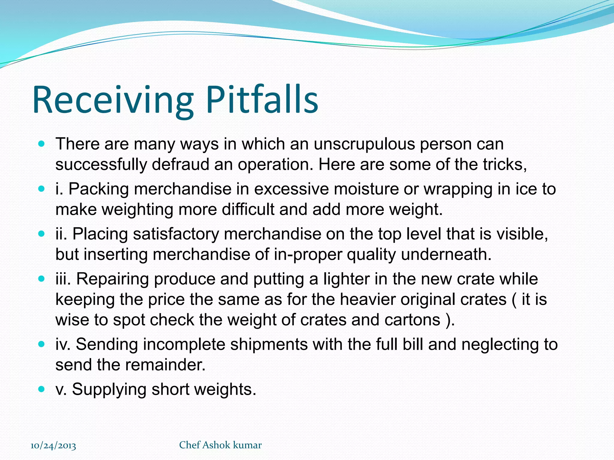 Receiving Pitfalls
 There are many ways in which an unscrupulous person can







successfully defraud an operation. Here are some of the tricks,
i. Packing merchandise in excessive moisture or wrapping in ice to
make weighting more difficult and add more weight.
ii. Placing satisfactory merchandise on the top level that is visible,
but inserting merchandise of in-proper quality underneath.
iii. Repairing produce and putting a lighter in the new crate while
keeping the price the same as for the heavier original crates ( it is
wise to spot check the weight of crates and cartons ).
iv. Sending incomplete shipments with the full bill and neglecting to
send the remainder.
v. Supplying short weights.

10/24/2013

Chef Ashok kumar

 