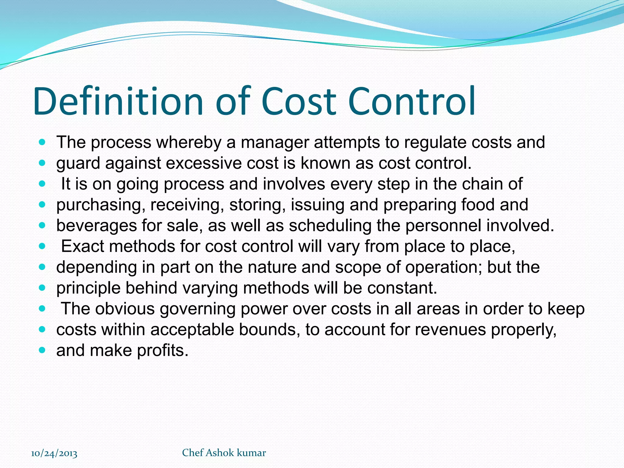 Definition of Cost Control












The process whereby a manager attempts to regulate costs and
guard against excessive cost is known as cost control.
It is on going process and involves every step in the chain of
purchasing, receiving, storing, issuing and preparing food and
beverages for sale, as well as scheduling the personnel involved.
Exact methods for cost control will vary from place to place,
depending in part on the nature and scope of operation; but the
principle behind varying methods will be constant.
The obvious governing power over costs in all areas in order to keep
costs within acceptable bounds, to account for revenues properly,
and make profits.

10/24/2013

Chef Ashok kumar

 