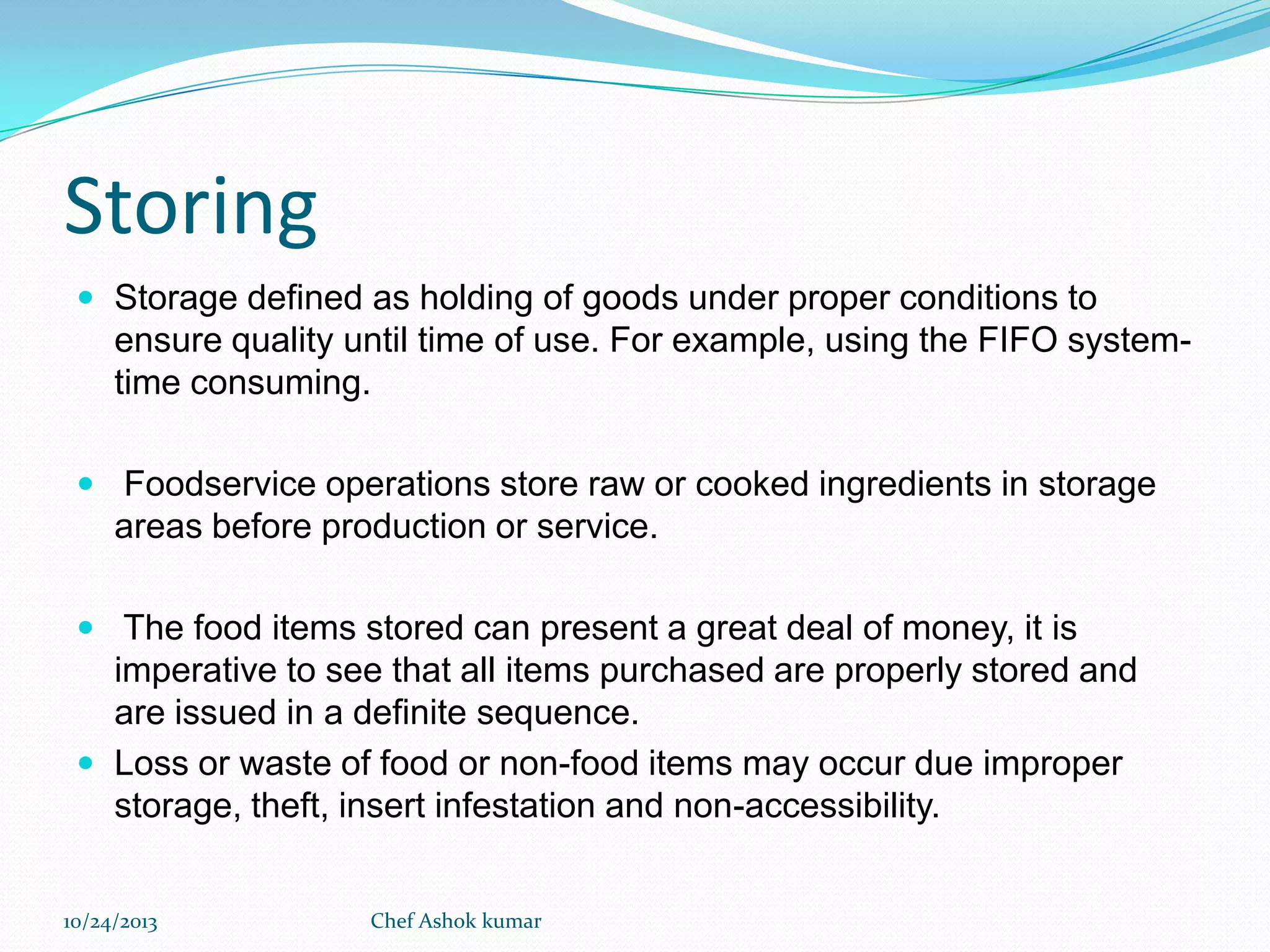 Storing
 Storage defined as holding of goods under proper conditions to

ensure quality until time of use. For example, using the FIFO systemtime consuming.
 Foodservice operations store raw or cooked ingredients in storage

areas before production or service.
 The food items stored can present a great deal of money, it is

imperative to see that all items purchased are properly stored and
are issued in a definite sequence.
 Loss or waste of food or non-food items may occur due improper
storage, theft, insert infestation and non-accessibility.
10/24/2013

Chef Ashok kumar

 