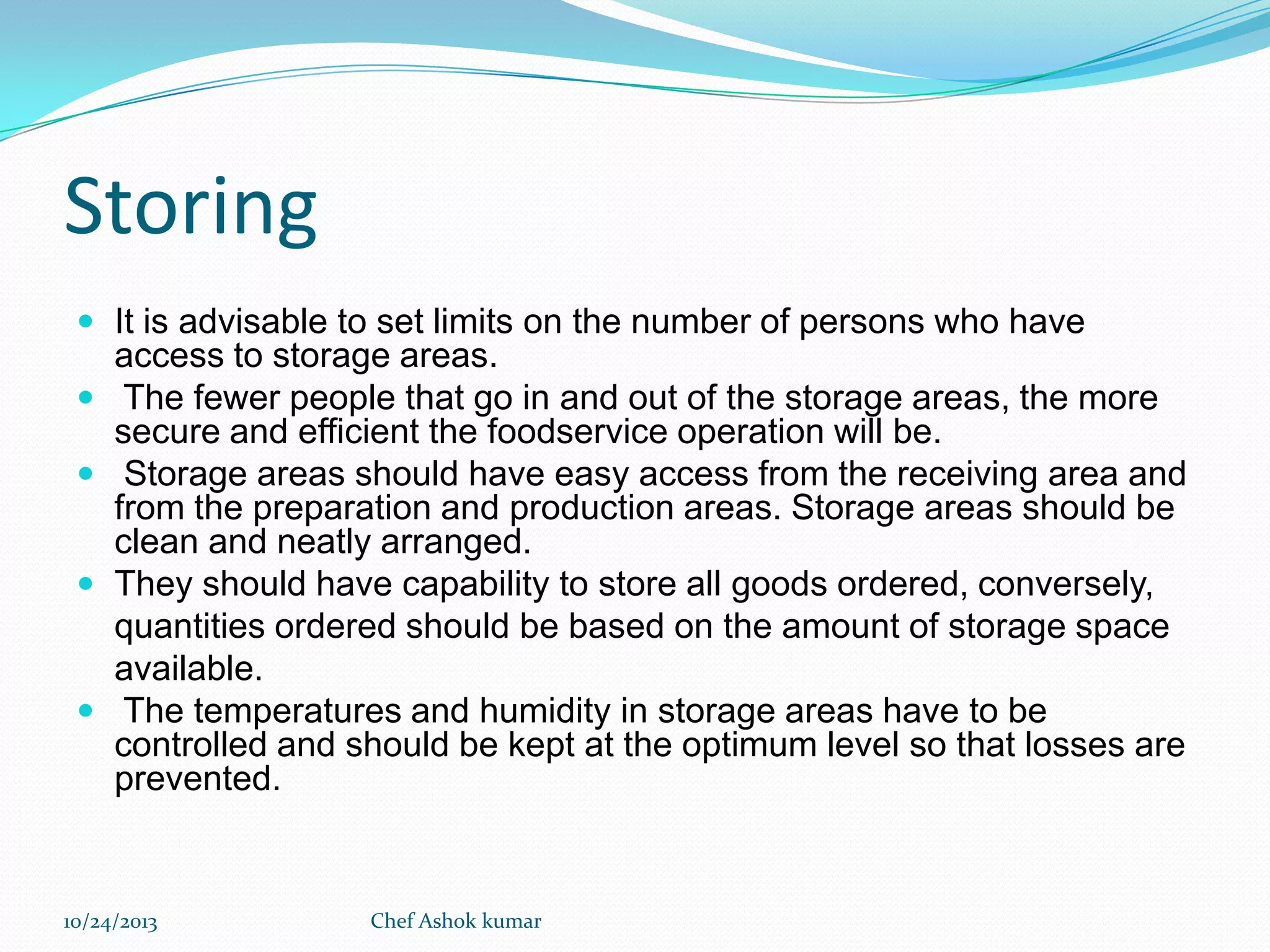 Storing
 It is advisable to set limits on the number of persons who have






access to storage areas.
The fewer people that go in and out of the storage areas, the more
secure and efficient the foodservice operation will be.
Storage areas should have easy access from the receiving area and
from the preparation and production areas. Storage areas should be
clean and neatly arranged.
They should have capability to store all goods ordered, conversely,
quantities ordered should be based on the amount of storage space
available.
The temperatures and humidity in storage areas have to be
controlled and should be kept at the optimum level so that losses are
prevented.

10/24/2013

Chef Ashok kumar

 