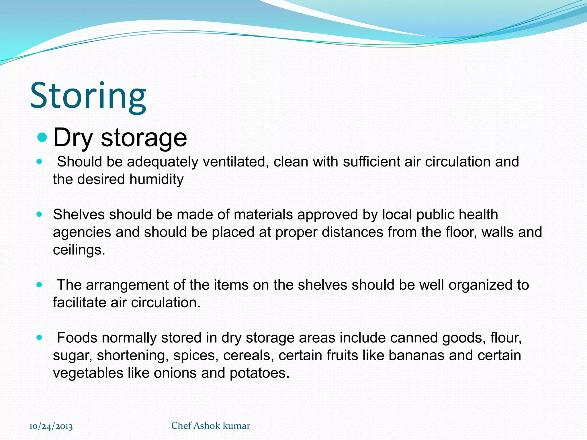 Storing
 Dry storage
 Should be adequately ventilated, clean with sufficient air circulation and
the desired humidity
 Shelves should be made of materials approved by local public health
agencies and should be placed at proper distances from the floor, walls and

ceilings.
 The arrangement of the items on the shelves should be well organized to
facilitate air circulation.
 Foods normally stored in dry storage areas include canned goods, flour,

sugar, shortening, spices, cereals, certain fruits like bananas and certain
vegetables like onions and potatoes.

10/24/2013

Chef Ashok kumar

 