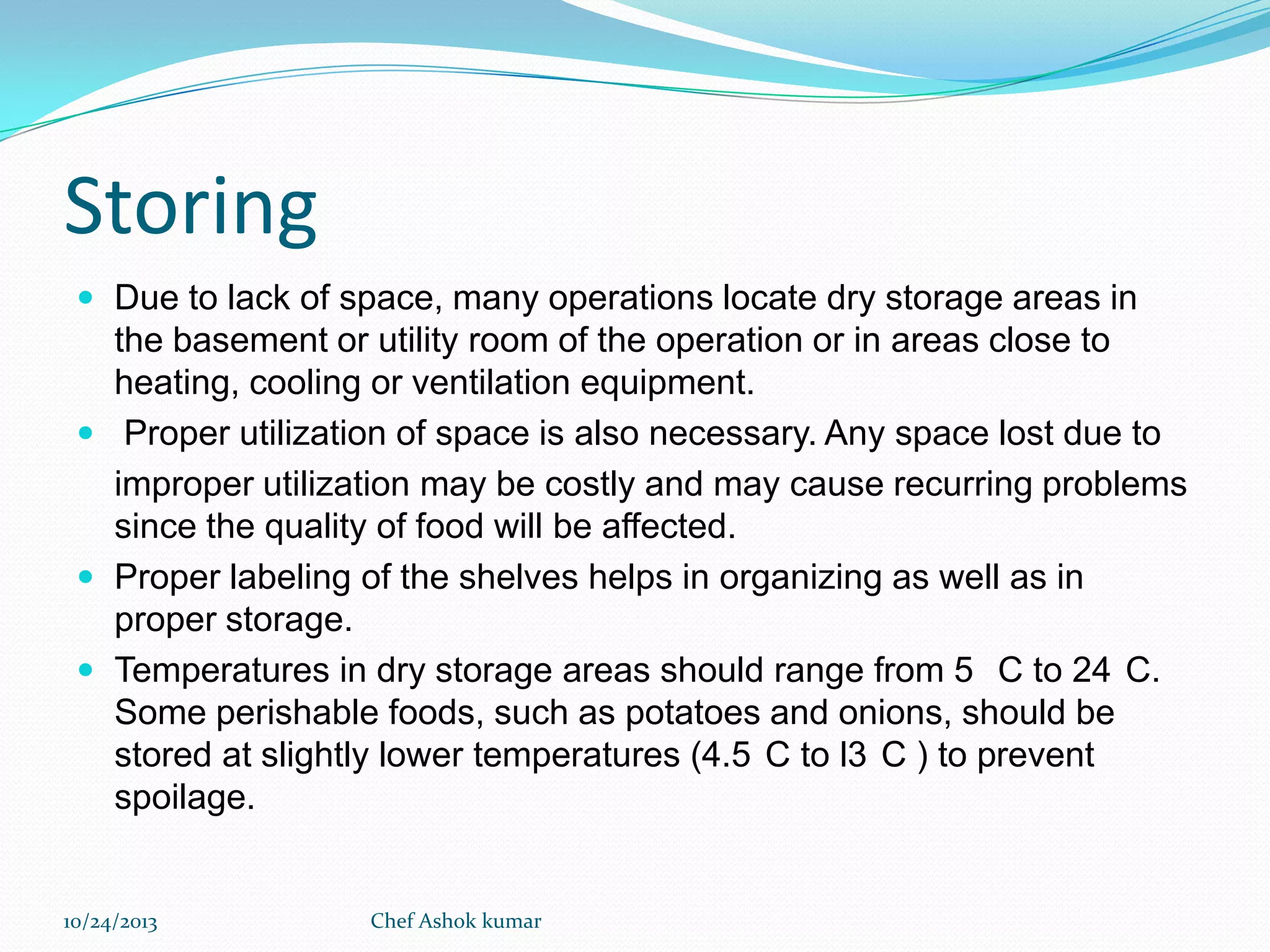 Storing
 Due to lack of space, many operations locate dry storage areas in

the basement or utility room of the operation or in areas close to
heating, cooling or ventilation equipment.
 Proper utilization of space is also necessary. Any space lost due to
improper utilization may be costly and may cause recurring problems
since the quality of food will be affected.
 Proper labeling of the shelves helps in organizing as well as in
proper storage.
 Temperatures in dry storage areas should range from 5 C to 24 C.
Some perishable foods, such as potatoes and onions, should be
stored at slightly lower temperatures (4.5 C to l3 C ) to prevent
spoilage.

10/24/2013

Chef Ashok kumar

 