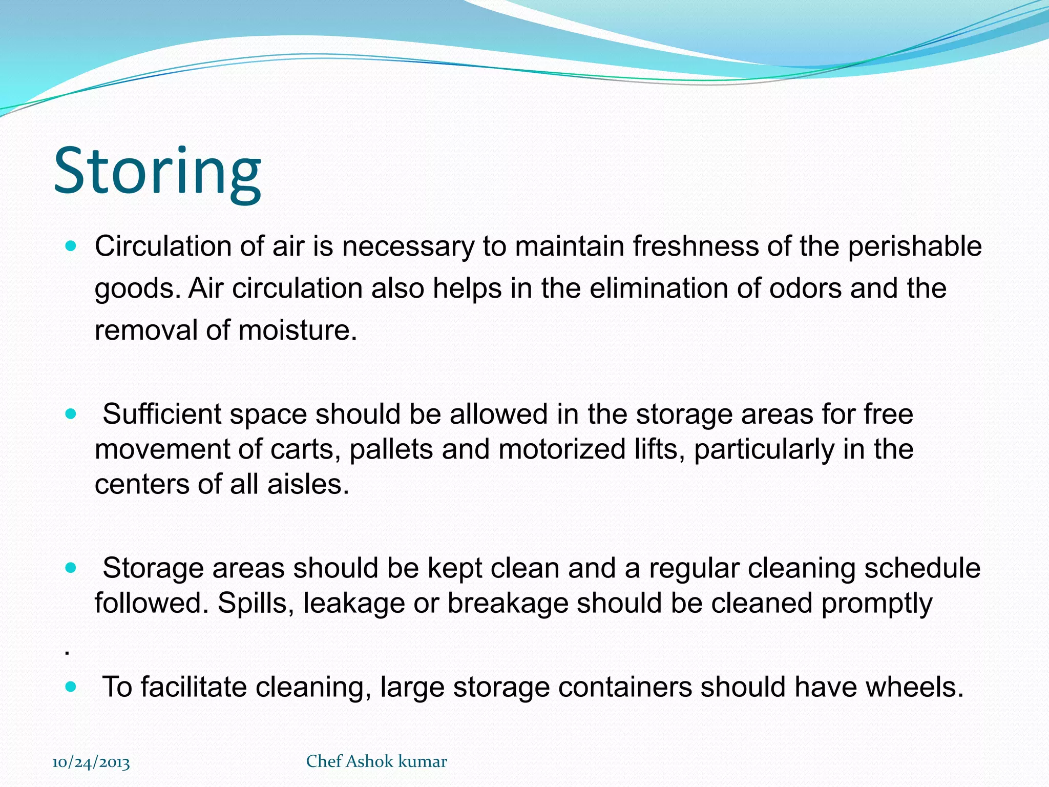 Storing
 Circulation of air is necessary to maintain freshness of the perishable

goods. Air circulation also helps in the elimination of odors and the
removal of moisture.
 Sufficient space should be allowed in the storage areas for free

movement of carts, pallets and motorized lifts, particularly in the
centers of all aisles.
 Storage areas should be kept clean and a regular cleaning schedule

followed. Spills, leakage or breakage should be cleaned promptly
.
 To facilitate cleaning, large storage containers should have wheels.
10/24/2013

Chef Ashok kumar

 