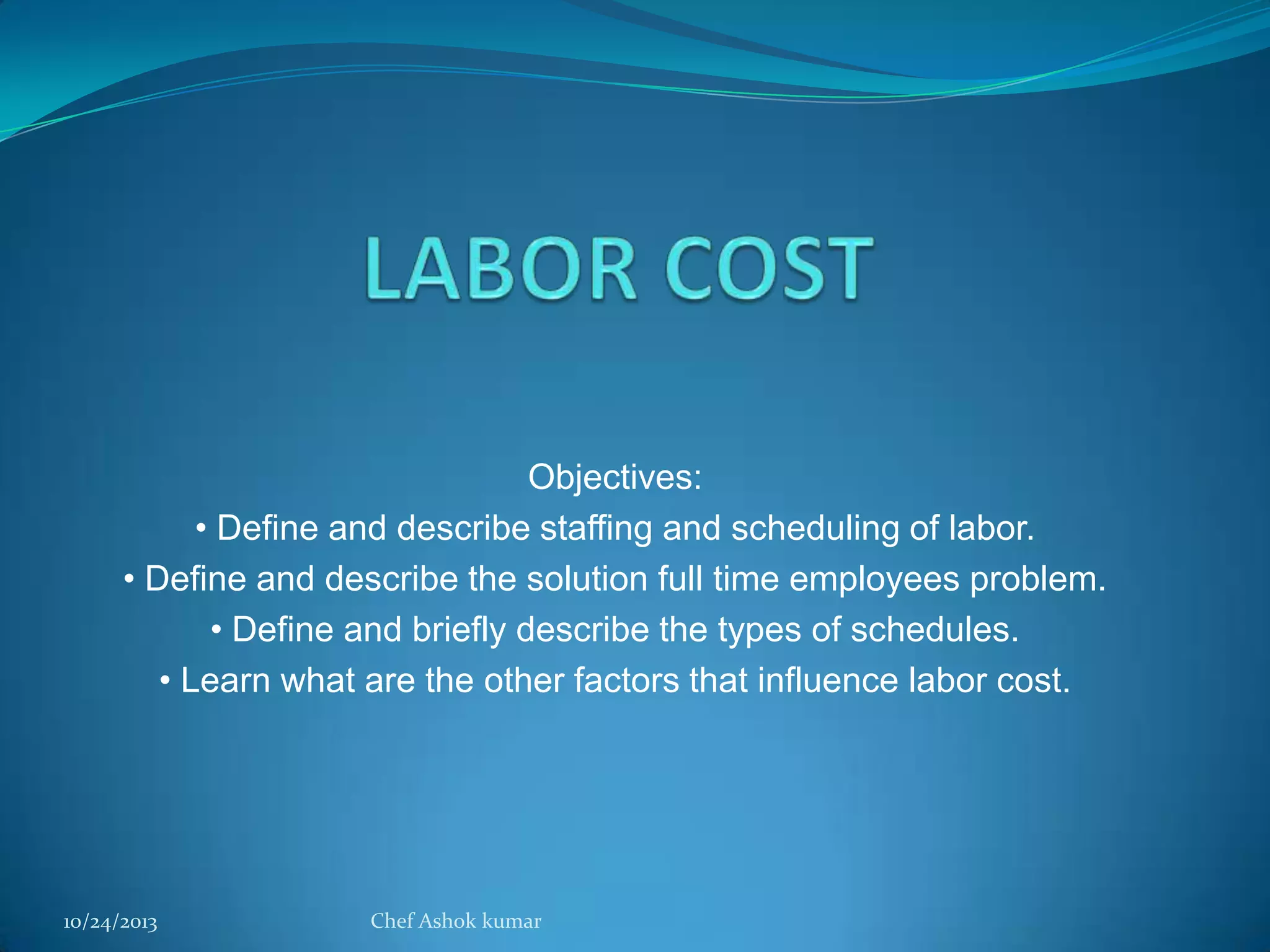 Objectives:
• Define and describe staffing and scheduling of labor.
• Define and describe the solution full time employees problem.
• Define and briefly describe the types of schedules.
• Learn what are the other factors that influence labor cost.

10/24/2013

Chef Ashok kumar

 