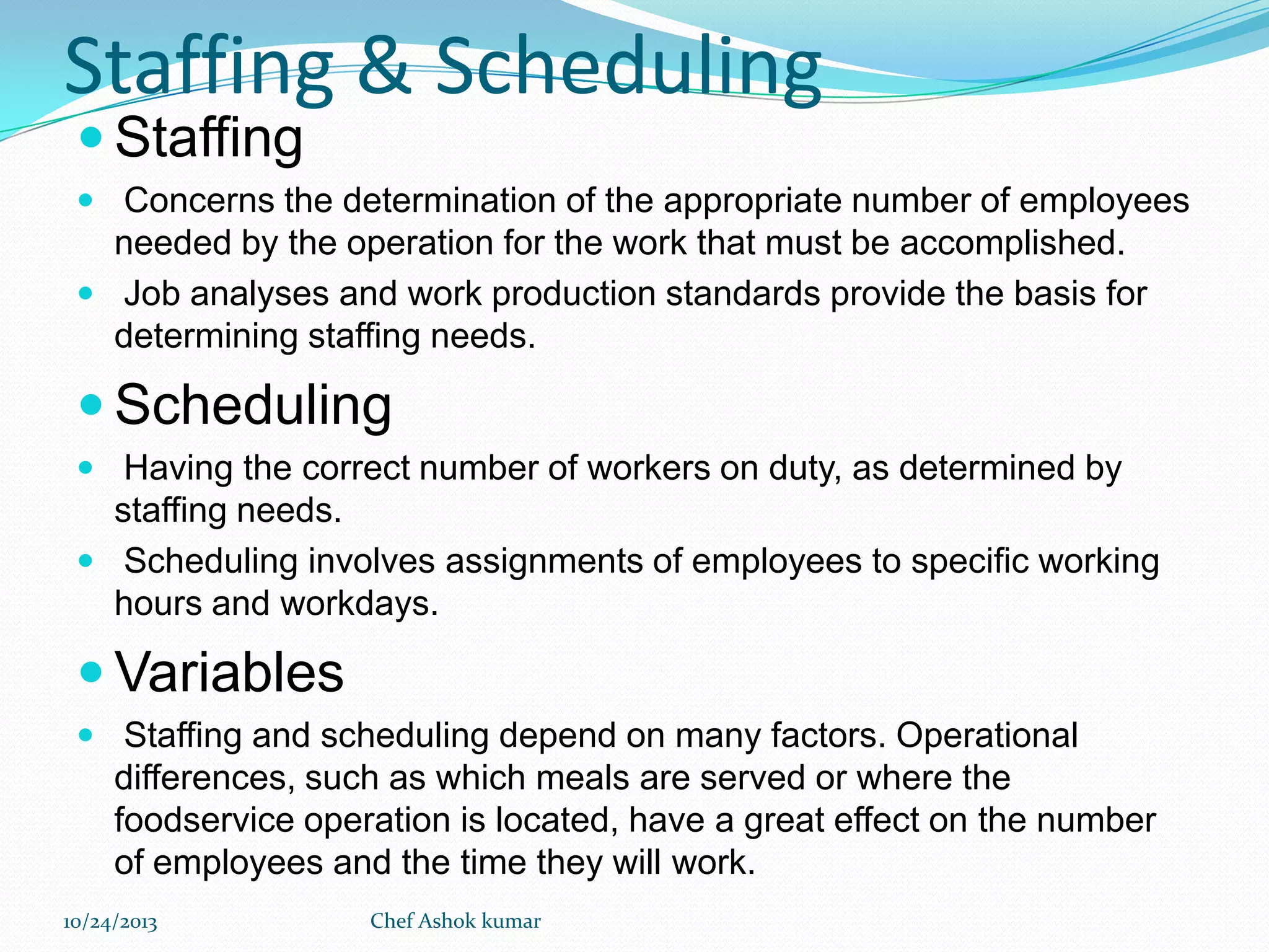 Staffing & Scheduling
 Staffing

 Concerns the determination of the appropriate number of employees

needed by the operation for the work that must be accomplished.
 Job analyses and work production standards provide the basis for
determining staffing needs.

 Scheduling
 Having the correct number of workers on duty, as determined by

staffing needs.
 Scheduling involves assignments of employees to specific working
hours and workdays.

 Variables
 Staffing and scheduling depend on many factors. Operational

differences, such as which meals are served or where the
foodservice operation is located, have a great effect on the number
of employees and the time they will work.
10/24/2013

Chef Ashok kumar

 