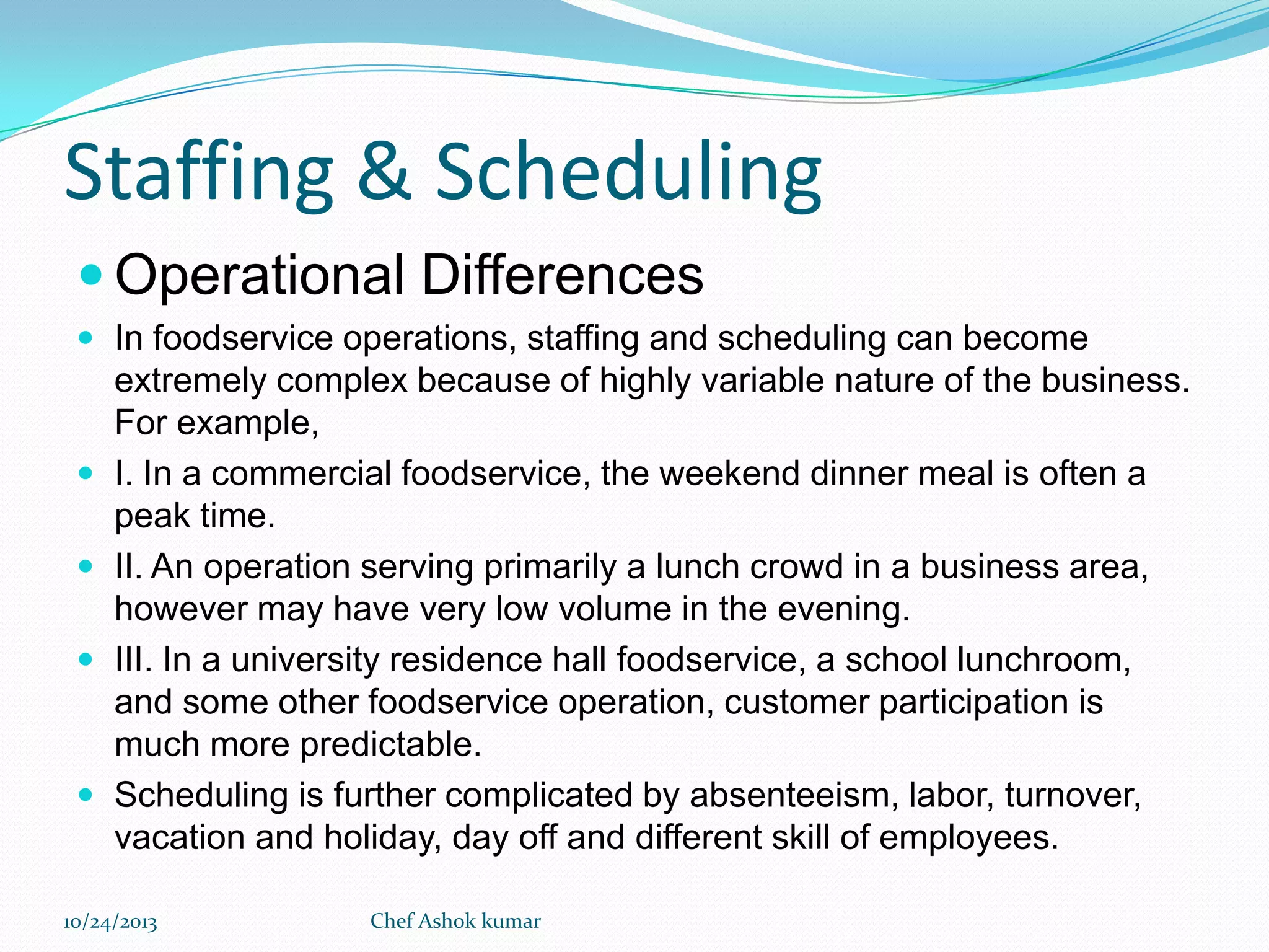 Staffing & Scheduling
 Operational Differences
 In foodservice operations, staffing and scheduling can become







extremely complex because of highly variable nature of the business.
For example,
I. In a commercial foodservice, the weekend dinner meal is often a
peak time.
II. An operation serving primarily a lunch crowd in a business area,
however may have very low volume in the evening.
III. In a university residence hall foodservice, a school lunchroom,
and some other foodservice operation, customer participation is
much more predictable.
Scheduling is further complicated by absenteeism, labor, turnover,
vacation and holiday, day off and different skill of employees.

10/24/2013

Chef Ashok kumar

 