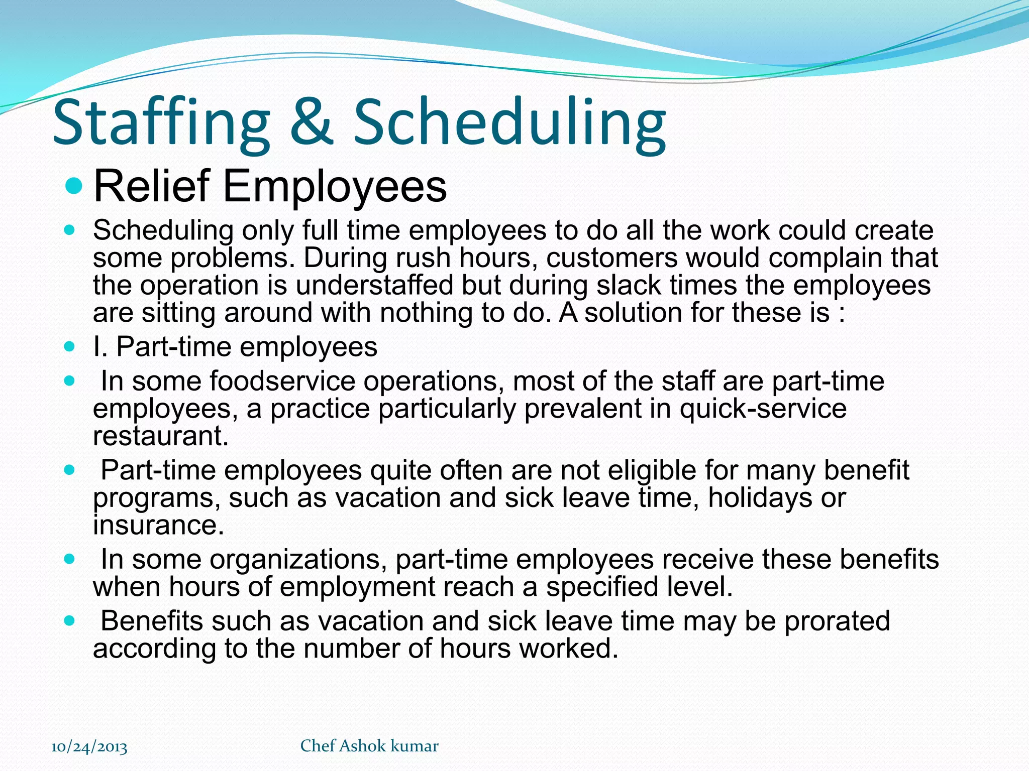 Staffing & Scheduling
 Relief Employees
 Scheduling only full time employees to do all the work could create








some problems. During rush hours, customers would complain that
the operation is understaffed but during slack times the employees
are sitting around with nothing to do. A solution for these is :
I. Part-time employees
In some foodservice operations, most of the staff are part-time
employees, a practice particularly prevalent in quick-service
restaurant.
Part-time employees quite often are not eligible for many benefit
programs, such as vacation and sick leave time, holidays or
insurance.
In some organizations, part-time employees receive these benefits
when hours of employment reach a specified level.
Benefits such as vacation and sick leave time may be prorated
according to the number of hours worked.

10/24/2013

Chef Ashok kumar

 