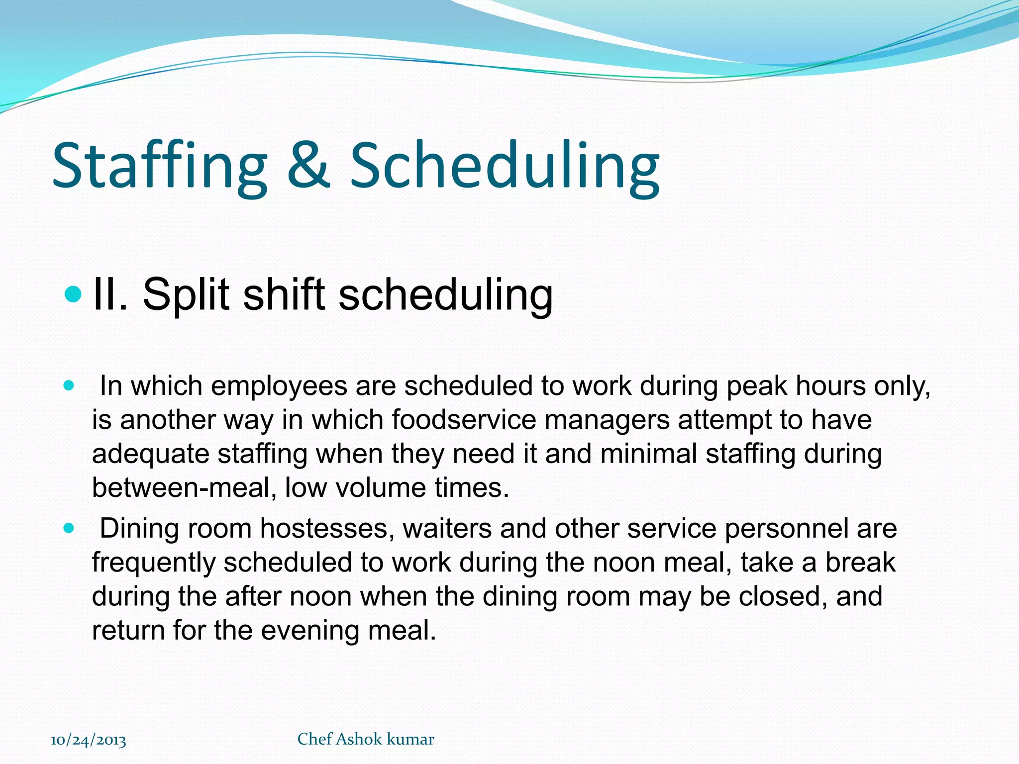 Staffing & Scheduling
 II. Split shift scheduling
 In which employees are scheduled to work during peak hours only,

is another way in which foodservice managers attempt to have
adequate staffing when they need it and minimal staffing during
between-meal, low volume times.
 Dining room hostesses, waiters and other service personnel are
frequently scheduled to work during the noon meal, take a break
during the after noon when the dining room may be closed, and
return for the evening meal.

10/24/2013

Chef Ashok kumar

 