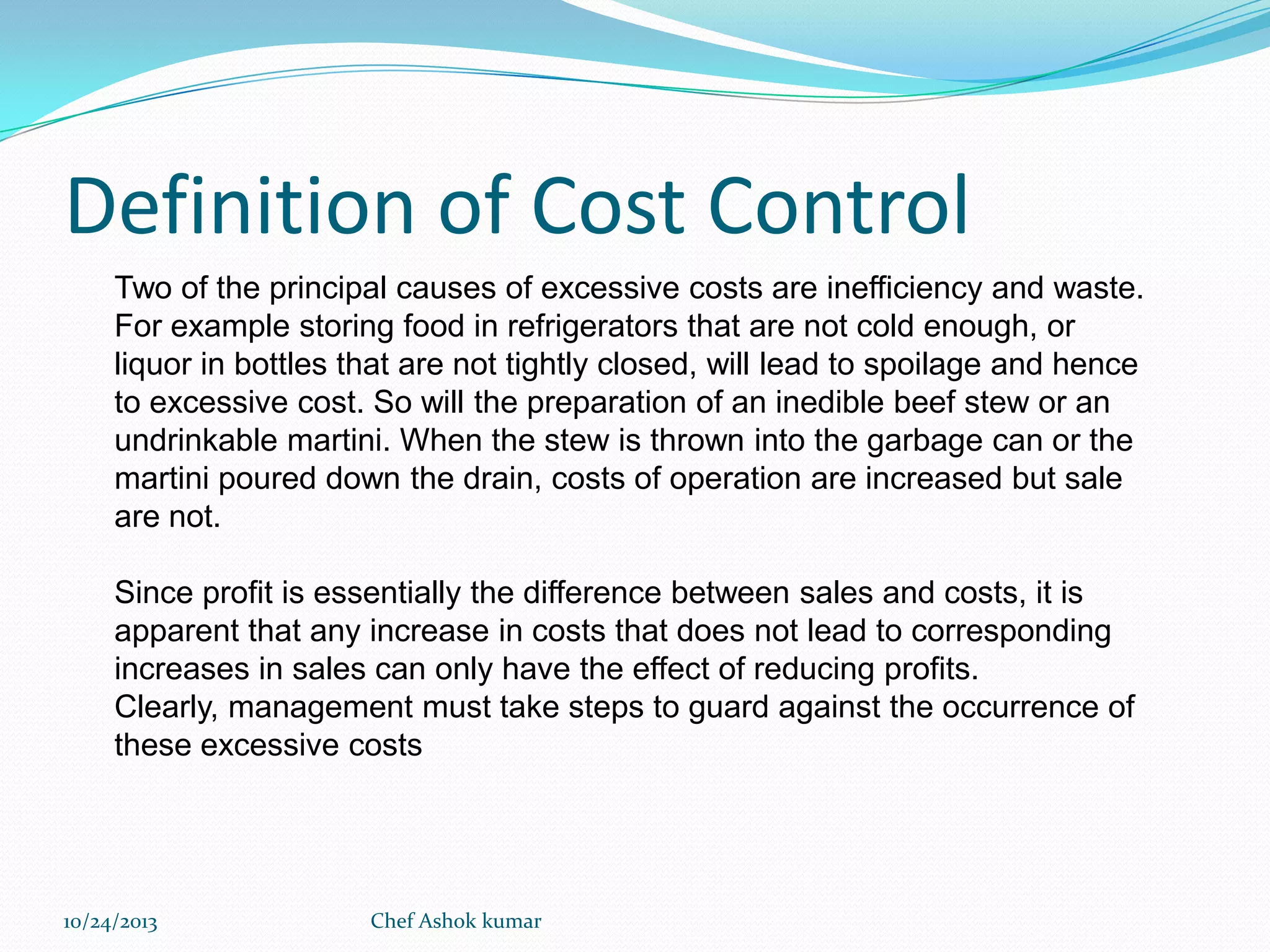 Definition of Cost Control
Two of the principal causes of excessive costs are inefficiency and waste.
For example storing food in refrigerators that are not cold enough, or
liquor in bottles that are not tightly closed, will lead to spoilage and hence
to excessive cost. So will the preparation of an inedible beef stew or an
undrinkable martini. When the stew is thrown into the garbage can or the
martini poured down the drain, costs of operation are increased but sale
are not.
Since profit is essentially the difference between sales and costs, it is
apparent that any increase in costs that does not lead to corresponding
increases in sales can only have the effect of reducing profits.
Clearly, management must take steps to guard against the occurrence of
these excessive costs

10/24/2013

Chef Ashok kumar

 