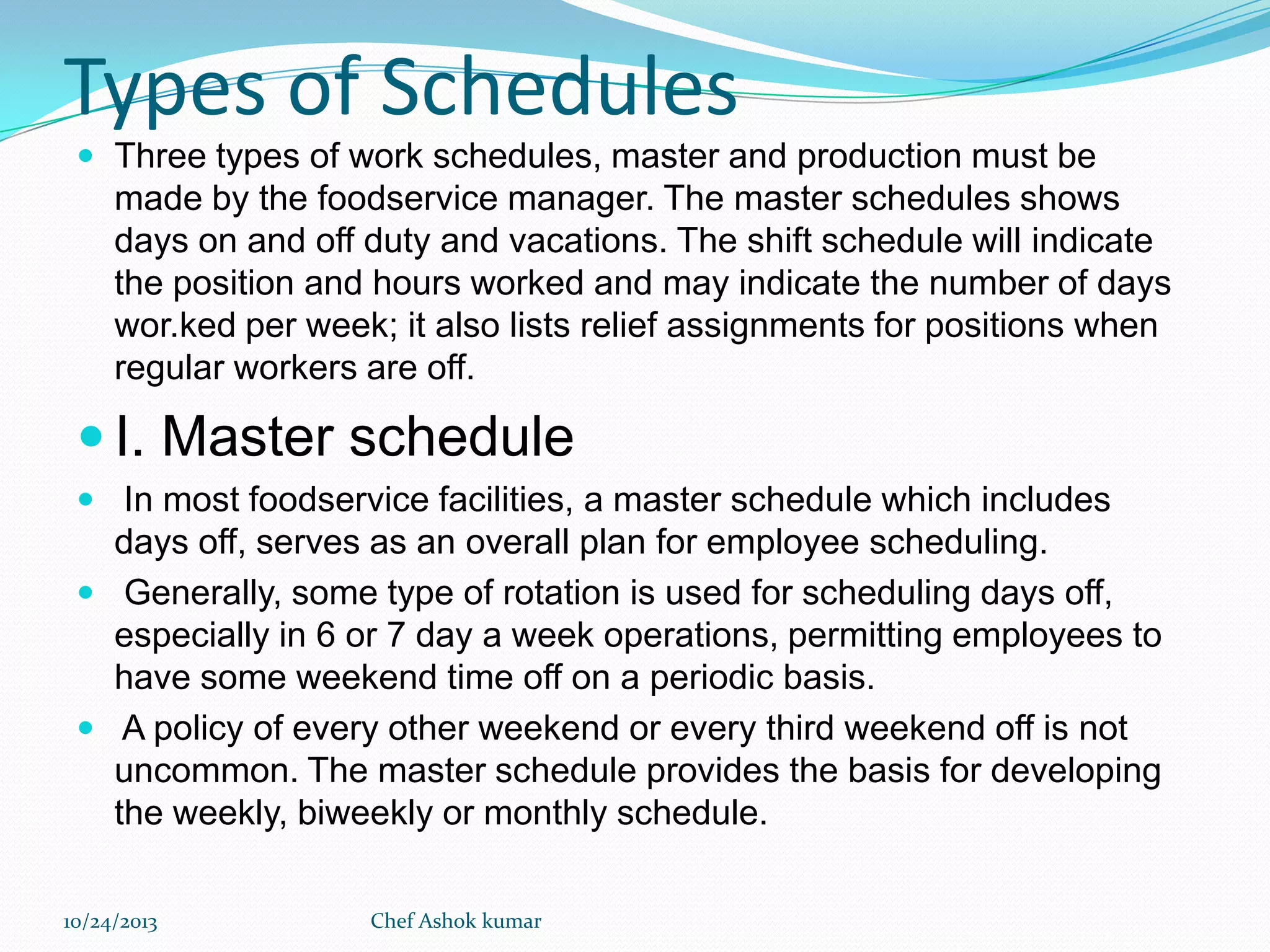 Types of Schedules
 Three types of work schedules, master and production must be

made by the foodservice manager. The master schedules shows
days on and off duty and vacations. The shift schedule will indicate
the position and hours worked and may indicate the number of days
wor.ked per week; it also lists relief assignments for positions when
regular workers are off.

 I. Master schedule
 In most foodservice facilities, a master schedule which includes

days off, serves as an overall plan for employee scheduling.
 Generally, some type of rotation is used for scheduling days off,
especially in 6 or 7 day a week operations, permitting employees to
have some weekend time off on a periodic basis.
 A policy of every other weekend or every third weekend off is not
uncommon. The master schedule provides the basis for developing
the weekly, biweekly or monthly schedule.
10/24/2013

Chef Ashok kumar

 