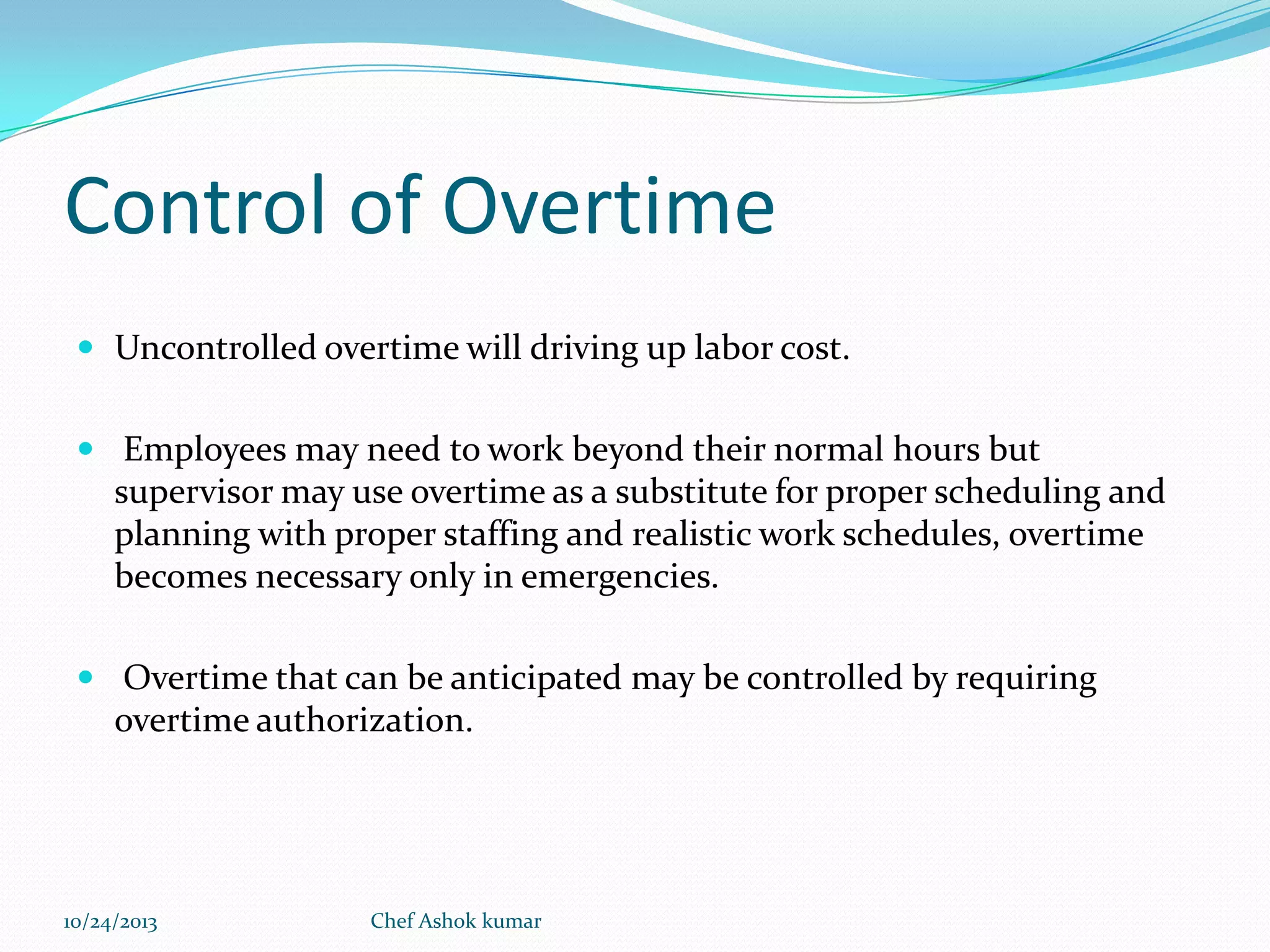 Control of Overtime
 Uncontrolled overtime will driving up labor cost.
 Employees may need to work beyond their normal hours but

supervisor may use overtime as a substitute for proper scheduling and
planning with proper staffing and realistic work schedules, overtime
becomes necessary only in emergencies.
 Overtime that can be anticipated may be controlled by requiring

overtime authorization.

10/24/2013

Chef Ashok kumar

 