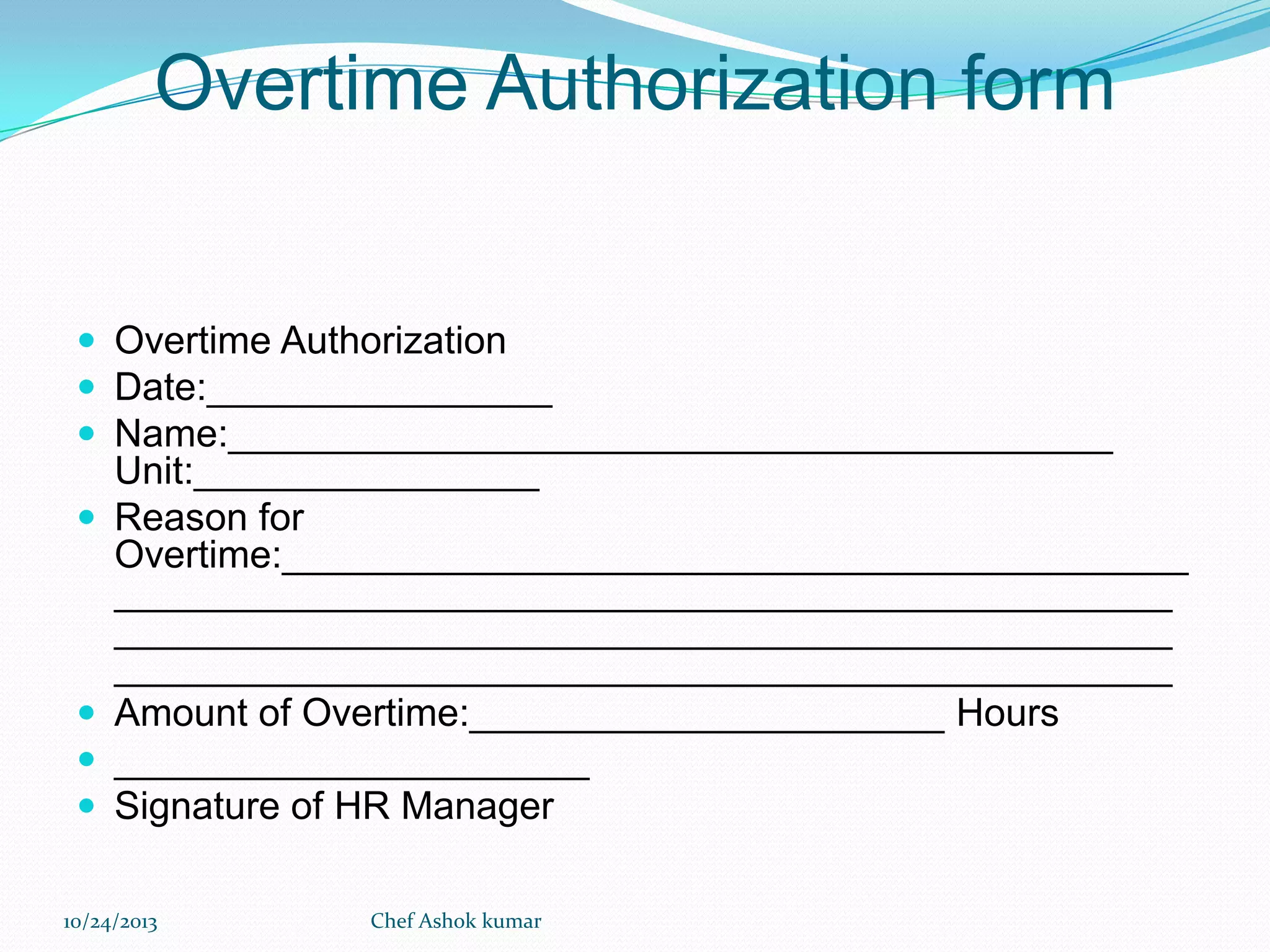 Overtime Authorization form

 Overtime Authorization
 Date:________________
 Name:_________________________________________






Unit:________________
Reason for
Overtime:__________________________________________
_________________________________________________
_________________________________________________
_________________________________________________
Amount of Overtime:______________________ Hours
______________________
Signature of HR Manager

10/24/2013

Chef Ashok kumar

 