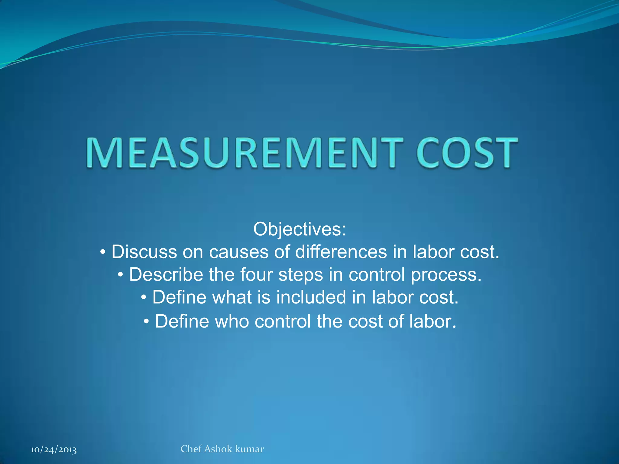Objectives:
• Discuss on causes of differences in labor cost.
• Describe the four steps in control process.
• Define what is included in labor cost.
• Define who control the cost of labor.

10/24/2013

Chef Ashok kumar

 