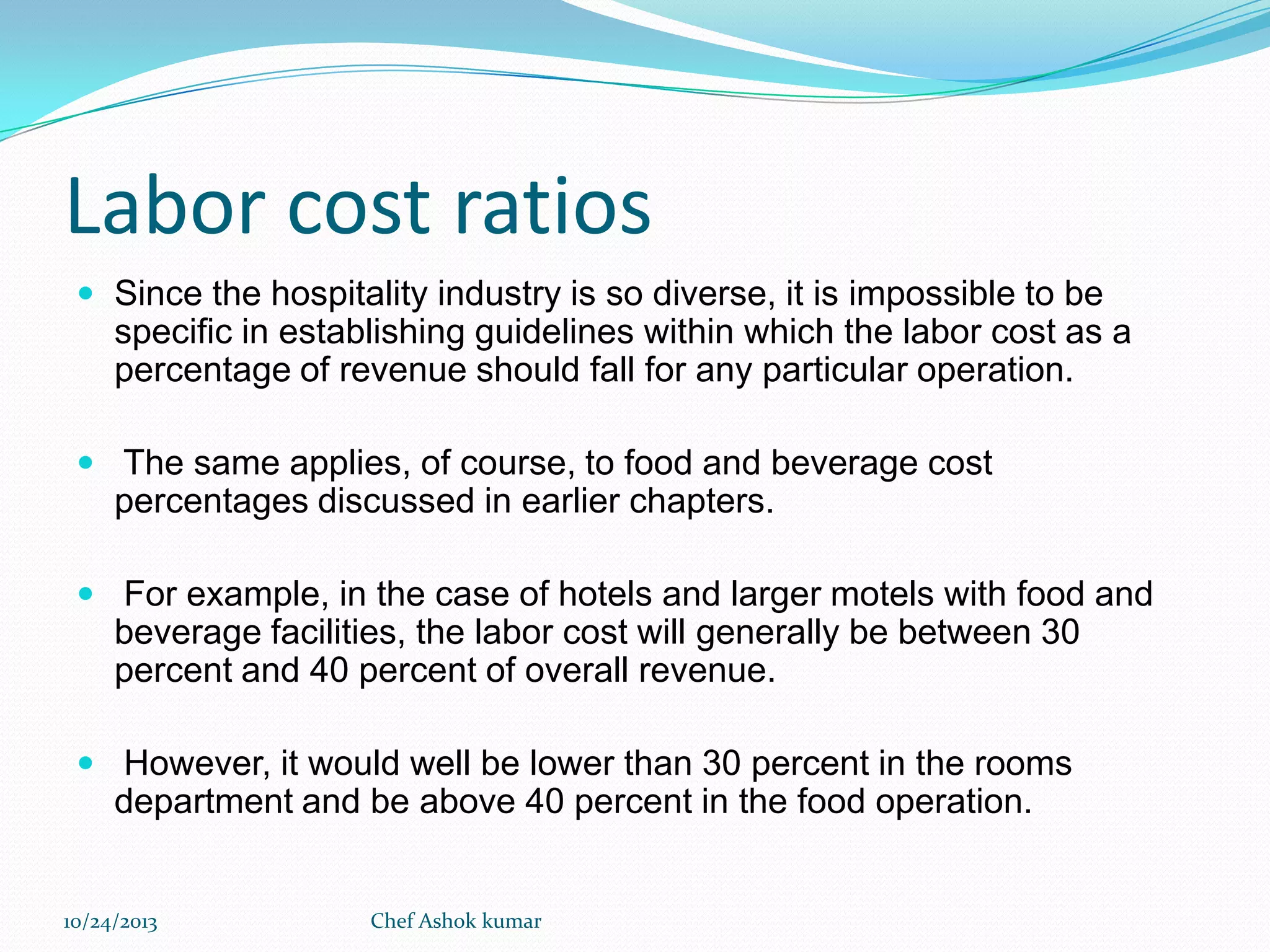 Labor cost ratios
 Since the hospitality industry is so diverse, it is impossible to be

specific in establishing guidelines within which the labor cost as a
percentage of revenue should fall for any particular operation.
 The same applies, of course, to food and beverage cost

percentages discussed in earlier chapters.
 For example, in the case of hotels and larger motels with food and

beverage facilities, the labor cost will generally be between 30
percent and 40 percent of overall revenue.
 However, it would well be lower than 30 percent in the rooms

department and be above 40 percent in the food operation.

10/24/2013

Chef Ashok kumar

 