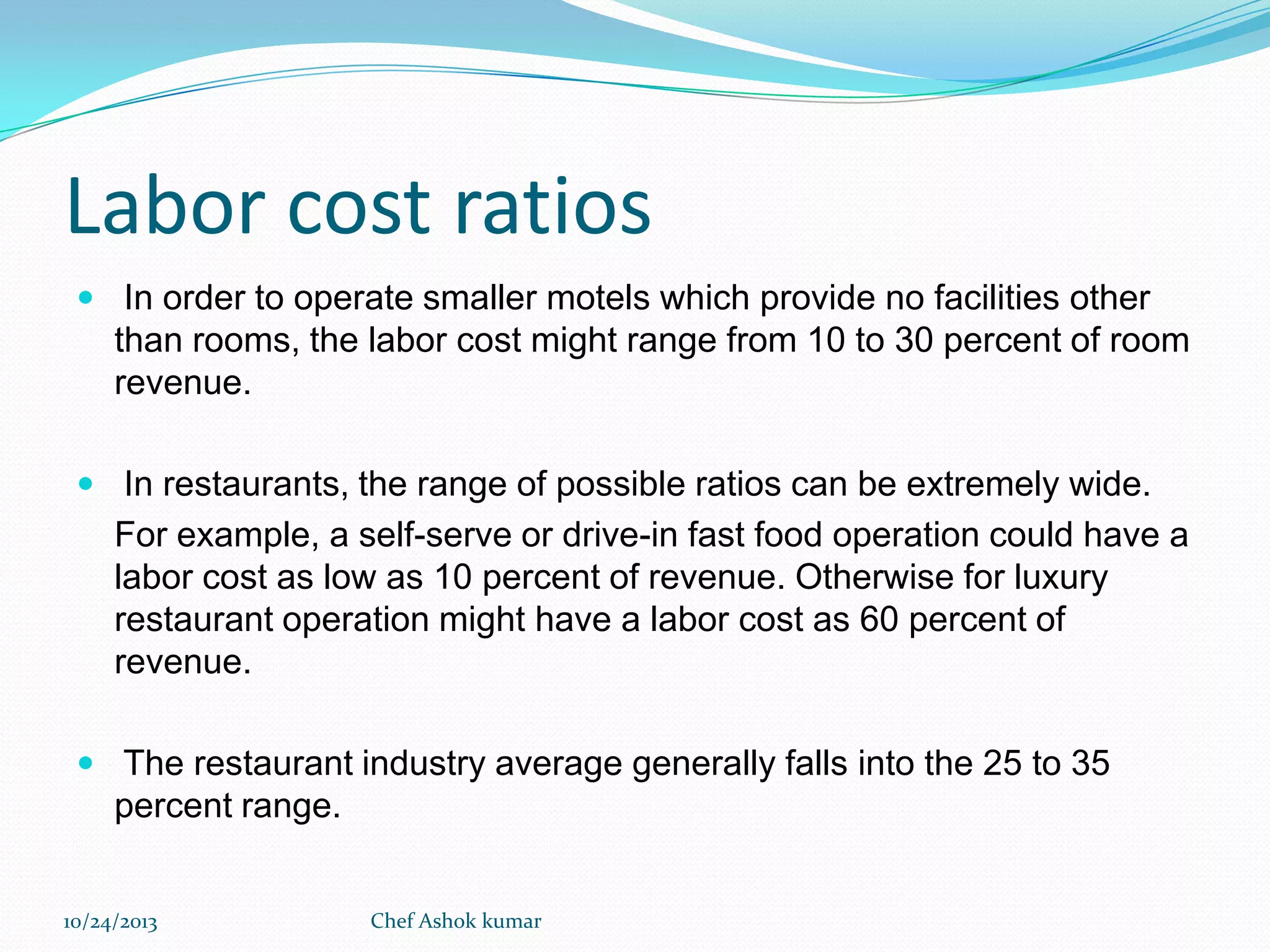 Labor cost ratios
 In order to operate smaller motels which provide no facilities other

than rooms, the labor cost might range from 10 to 30 percent of room
revenue.
 In restaurants, the range of possible ratios can be extremely wide.

For example, a self-serve or drive-in fast food operation could have a
labor cost as low as 10 percent of revenue. Otherwise for luxury
restaurant operation might have a labor cost as 60 percent of
revenue.
 The restaurant industry average generally falls into the 25 to 35

percent range.
10/24/2013

Chef Ashok kumar

 