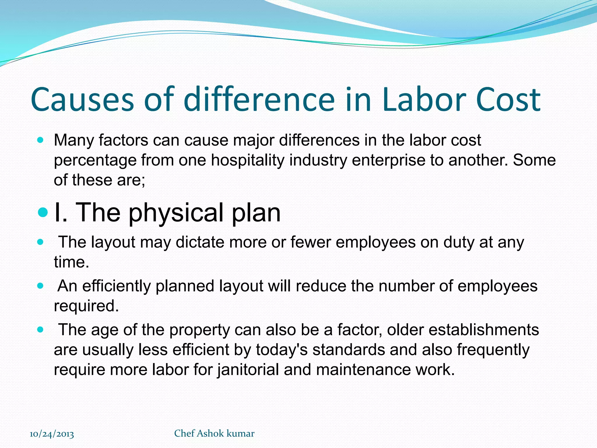 Causes of difference in Labor Cost
 Many factors can cause major differences in the labor cost

percentage from one hospitality industry enterprise to another. Some
of these are;

 I. The physical plan
 The layout may dictate more or fewer employees on duty at any

time.
 An efficiently planned layout will reduce the number of employees
required.
 The age of the property can also be a factor, older establishments
are usually less efficient by today's standards and also frequently
require more labor for janitorial and maintenance work.

10/24/2013

Chef Ashok kumar

 