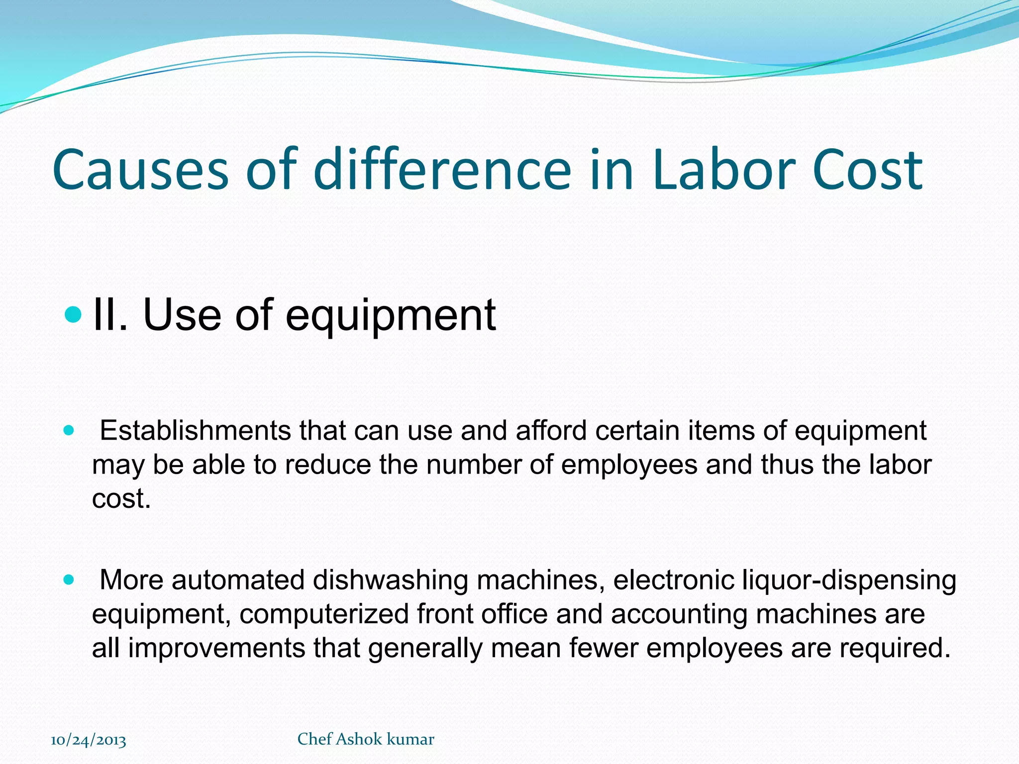 Causes of difference in Labor Cost
 II. Use of equipment
 Establishments that can use and afford certain items of equipment

may be able to reduce the number of employees and thus the labor
cost.
 More automated dishwashing machines, electronic liquor-dispensing

equipment, computerized front office and accounting machines are
all improvements that generally mean fewer employees are required.
10/24/2013

Chef Ashok kumar

 