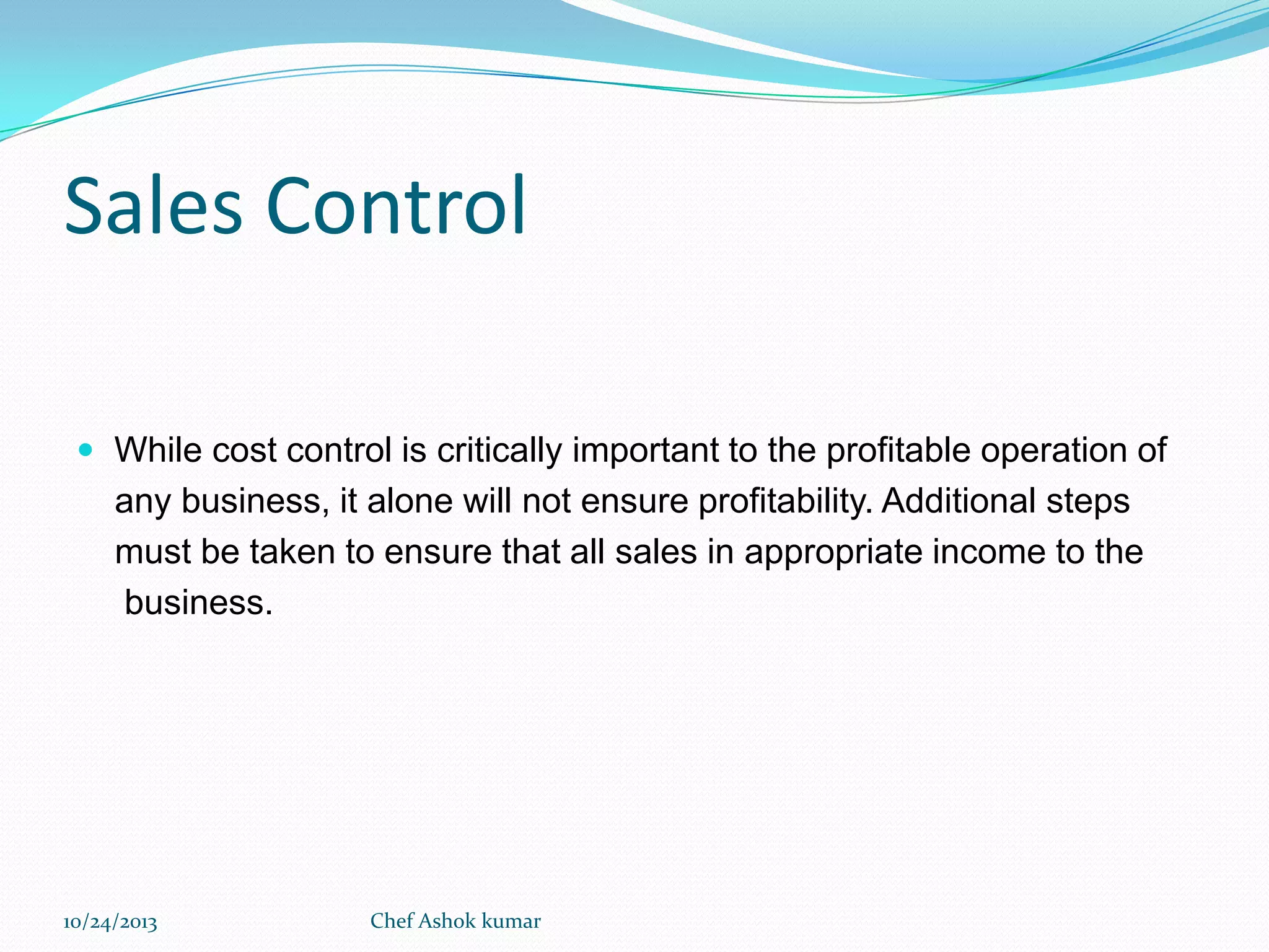 Sales Control
 While cost control is critically important to the profitable operation of

any business, it alone will not ensure profitability. Additional steps
must be taken to ensure that all sales in appropriate income to the
business.

10/24/2013

Chef Ashok kumar

 