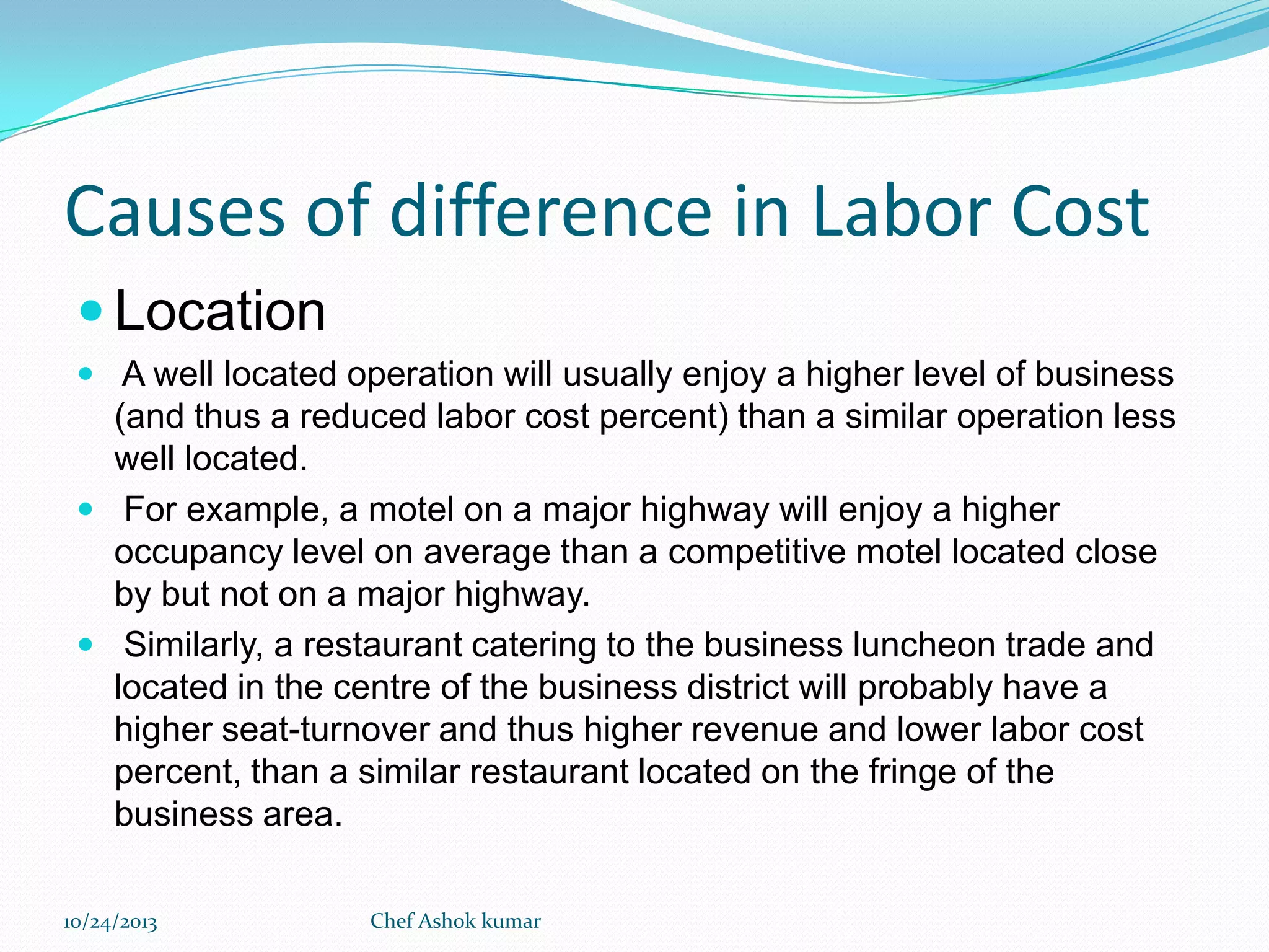 Causes of difference in Labor Cost
 Location
 A well located operation will usually enjoy a higher level of business

(and thus a reduced labor cost percent) than a similar operation less
well located.
 For example, a motel on a major highway will enjoy a higher
occupancy level on average than a competitive motel located close
by but not on a major highway.
 Similarly, a restaurant catering to the business luncheon trade and
located in the centre of the business district will probably have a
higher seat-turnover and thus higher revenue and lower labor cost
percent, than a similar restaurant located on the fringe of the
business area.
10/24/2013

Chef Ashok kumar

 