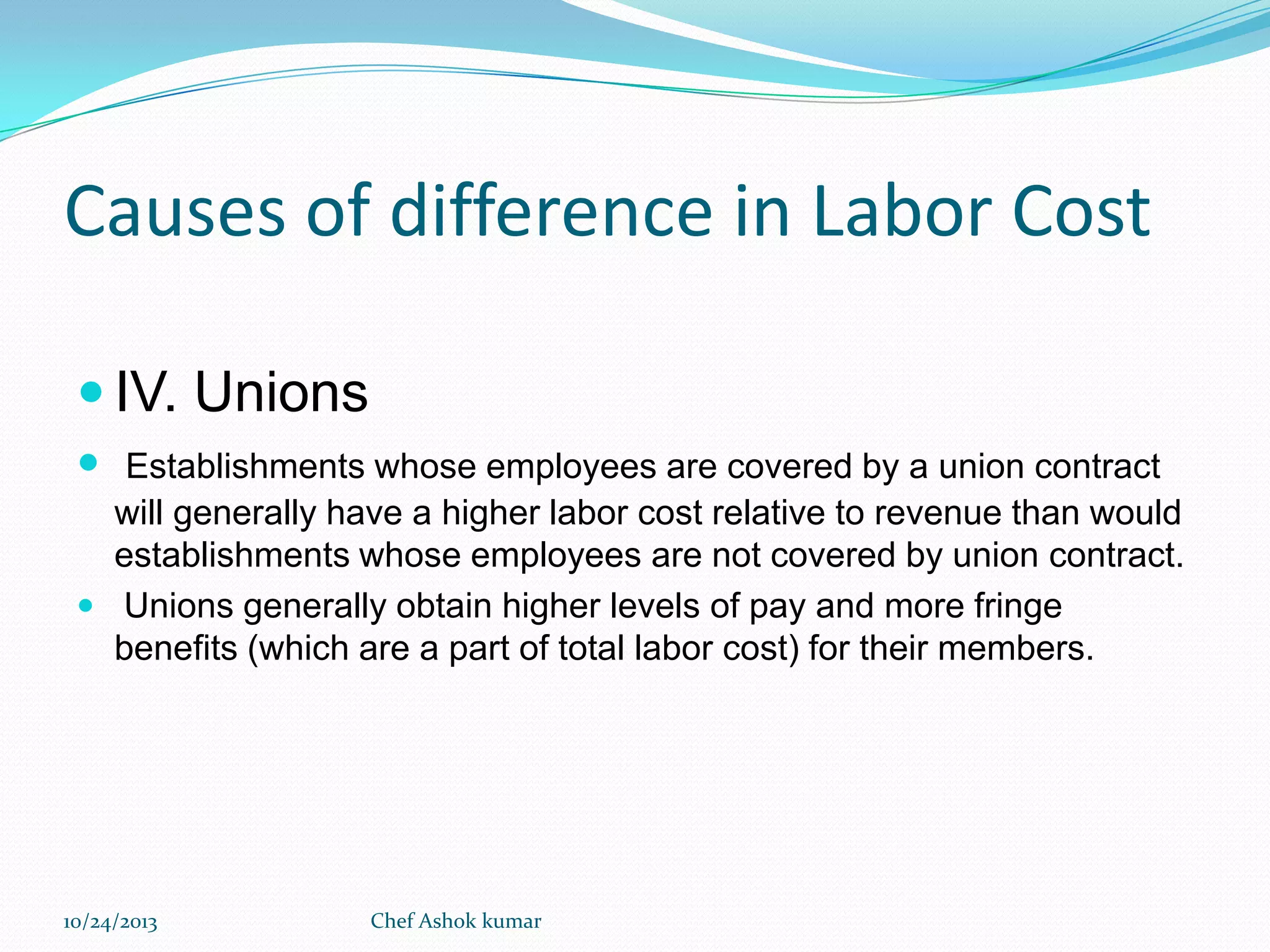 Causes of difference in Labor Cost
 IV. Unions
 Establishments whose employees are covered by a union contract
will generally have a higher labor cost relative to revenue than would
establishments whose employees are not covered by union contract.
 Unions generally obtain higher levels of pay and more fringe
benefits (which are a part of total labor cost) for their members.

10/24/2013

Chef Ashok kumar

 