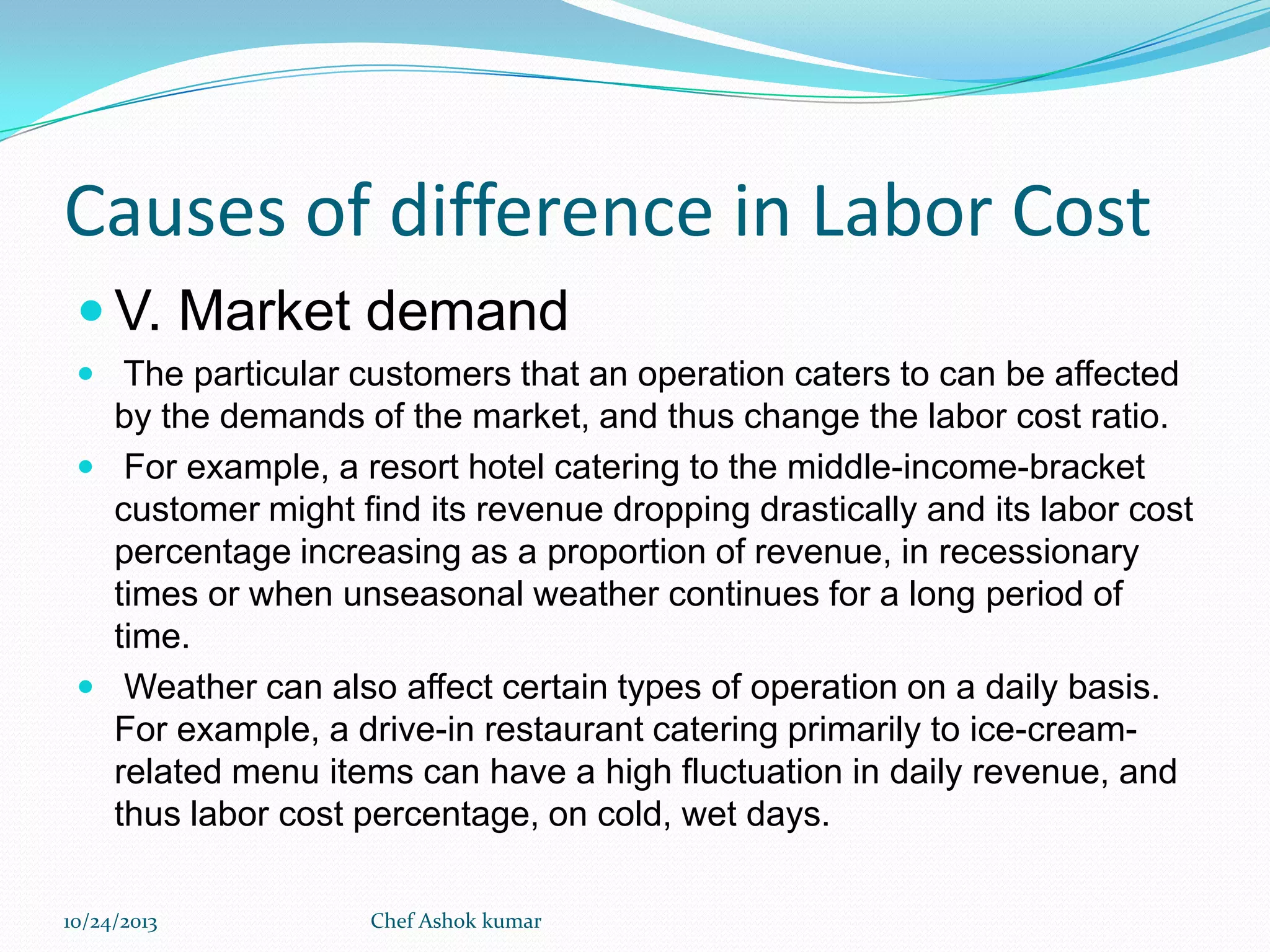 Causes of difference in Labor Cost
 V. Market demand
 The particular customers that an operation caters to can be affected

by the demands of the market, and thus change the labor cost ratio.
 For example, a resort hotel catering to the middle-income-bracket
customer might find its revenue dropping drastically and its labor cost
percentage increasing as a proportion of revenue, in recessionary
times or when unseasonal weather continues for a long period of
time.
 Weather can also affect certain types of operation on a daily basis.
For example, a drive-in restaurant catering primarily to ice-creamrelated menu items can have a high fluctuation in daily revenue, and
thus labor cost percentage, on cold, wet days.
10/24/2013

Chef Ashok kumar

 
