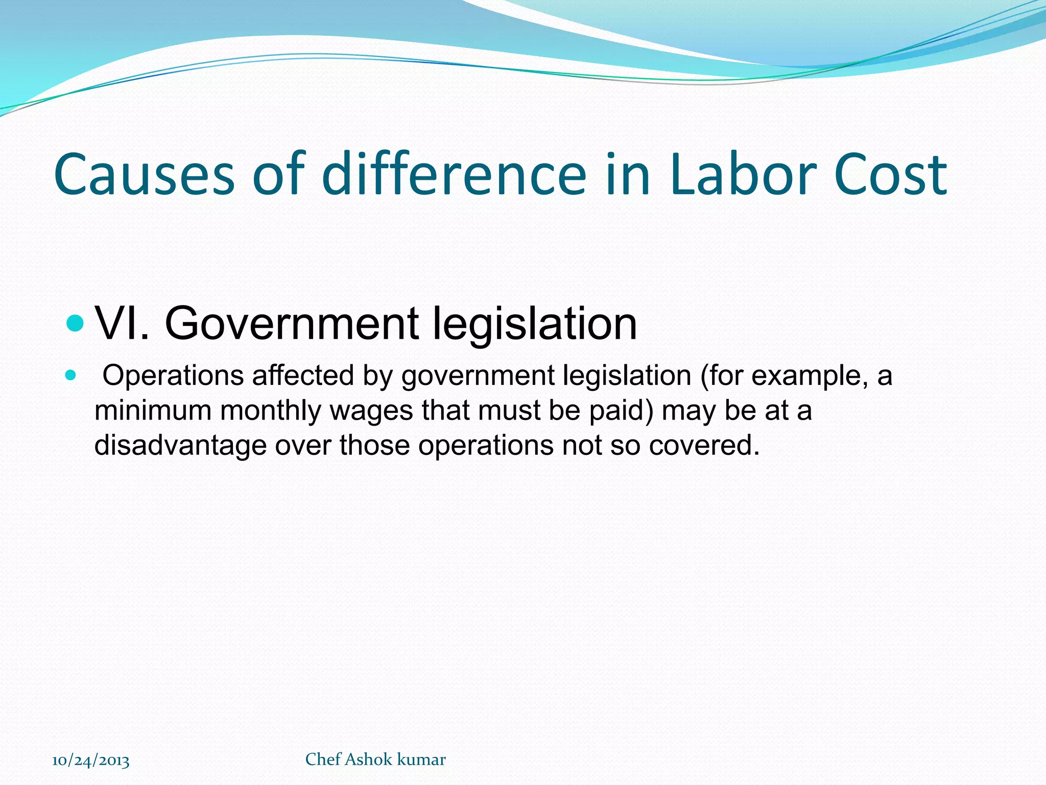 Causes of difference in Labor Cost
 VI. Government legislation
 Operations affected by government legislation (for example, a

minimum monthly wages that must be paid) may be at a
disadvantage over those operations not so covered.

10/24/2013

Chef Ashok kumar

 