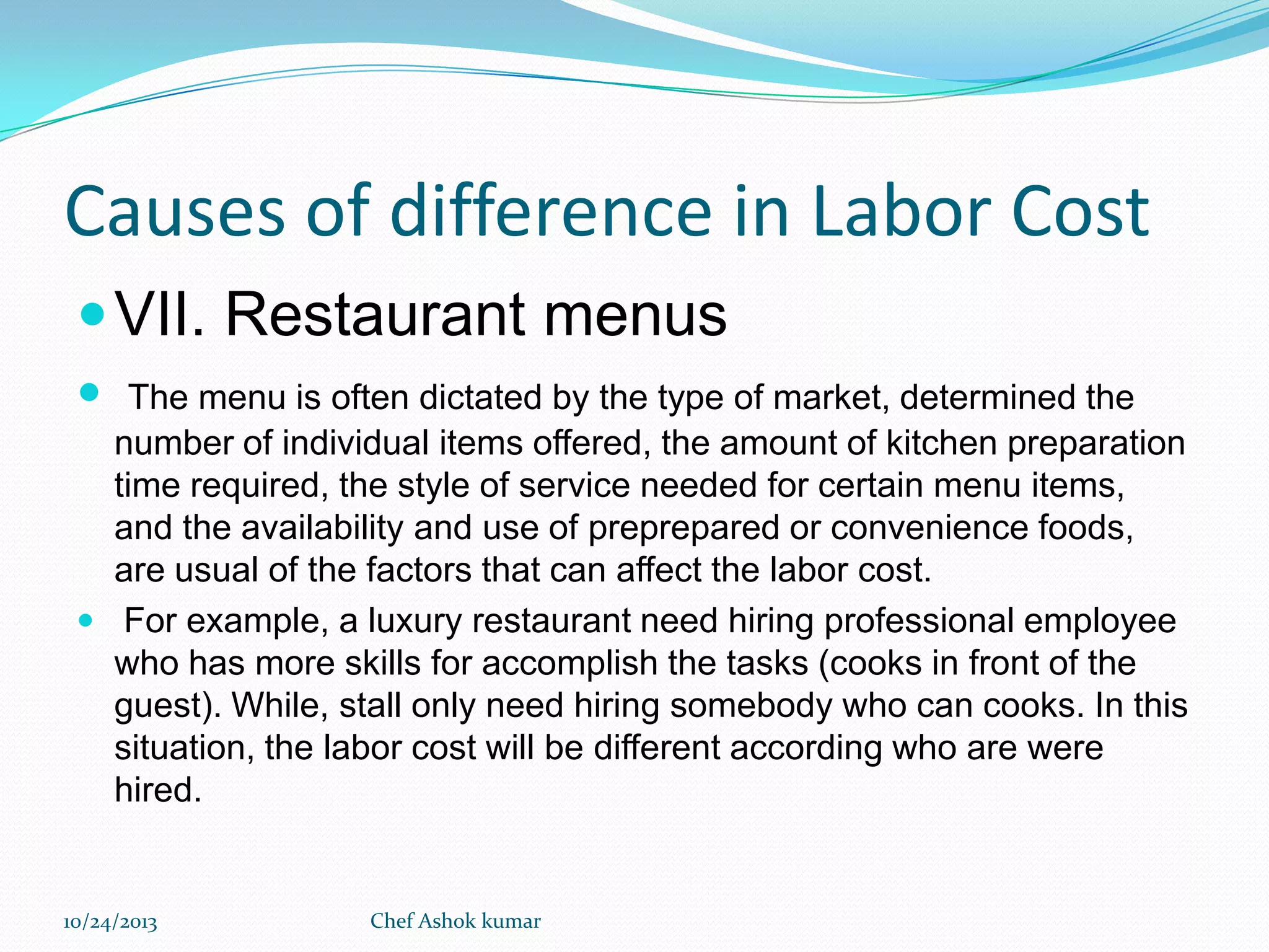 Causes of difference in Labor Cost
 VII. Restaurant menus


The menu is often dictated by the type of market, determined the
number of individual items offered, the amount of kitchen preparation
time required, the style of service needed for certain menu items,
and the availability and use of preprepared or convenience foods,
are usual of the factors that can affect the labor cost.
 For example, a luxury restaurant need hiring professional employee
who has more skills for accomplish the tasks (cooks in front of the
guest). While, stall only need hiring somebody who can cooks. In this
situation, the labor cost will be different according who are were
hired.

10/24/2013

Chef Ashok kumar

 
