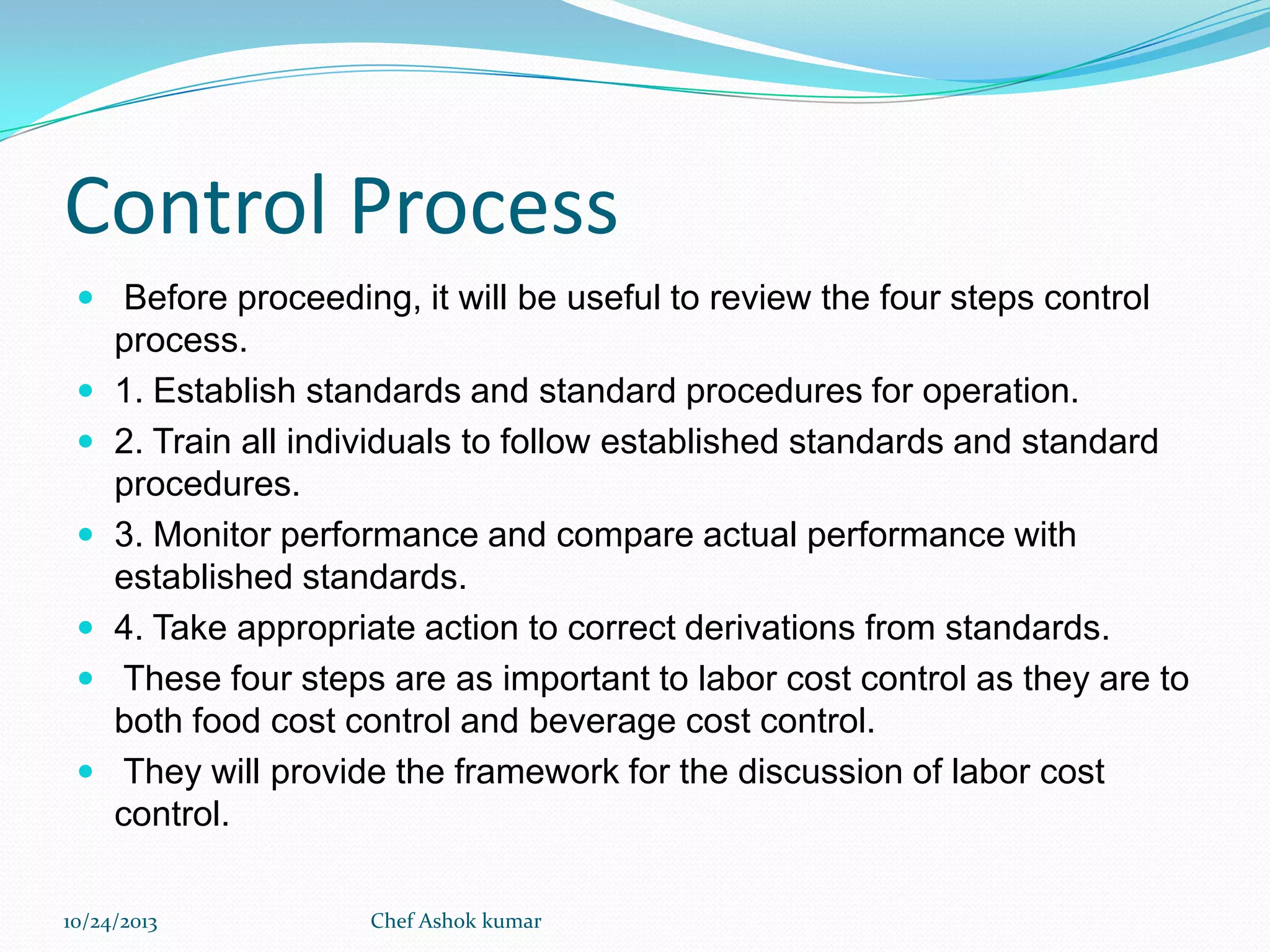 Control Process
 Before proceeding, it will be useful to review the four steps control








process.
1. Establish standards and standard procedures for operation.
2. Train all individuals to follow established standards and standard
procedures.
3. Monitor performance and compare actual performance with
established standards.
4. Take appropriate action to correct derivations from standards.
These four steps are as important to labor cost control as they are to
both food cost control and beverage cost control.
They will provide the framework for the discussion of labor cost
control.

10/24/2013

Chef Ashok kumar

 