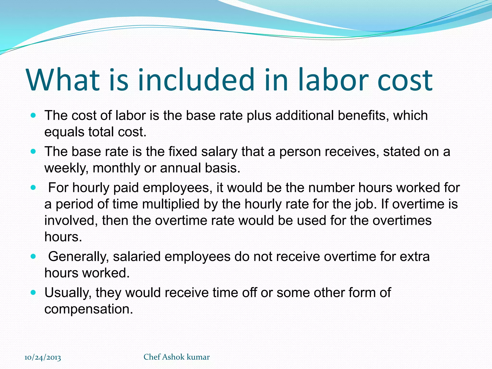 What is included in labor cost
 The cost of labor is the base rate plus additional benefits, which







equals total cost.
The base rate is the fixed salary that a person receives, stated on a
weekly, monthly or annual basis.
For hourly paid employees, it would be the number hours worked for
a period of time multiplied by the hourly rate for the job. If overtime is
involved, then the overtime rate would be used for the overtimes
hours.
Generally, salaried employees do not receive overtime for extra
hours worked.
Usually, they would receive time off or some other form of
compensation.

10/24/2013

Chef Ashok kumar

 