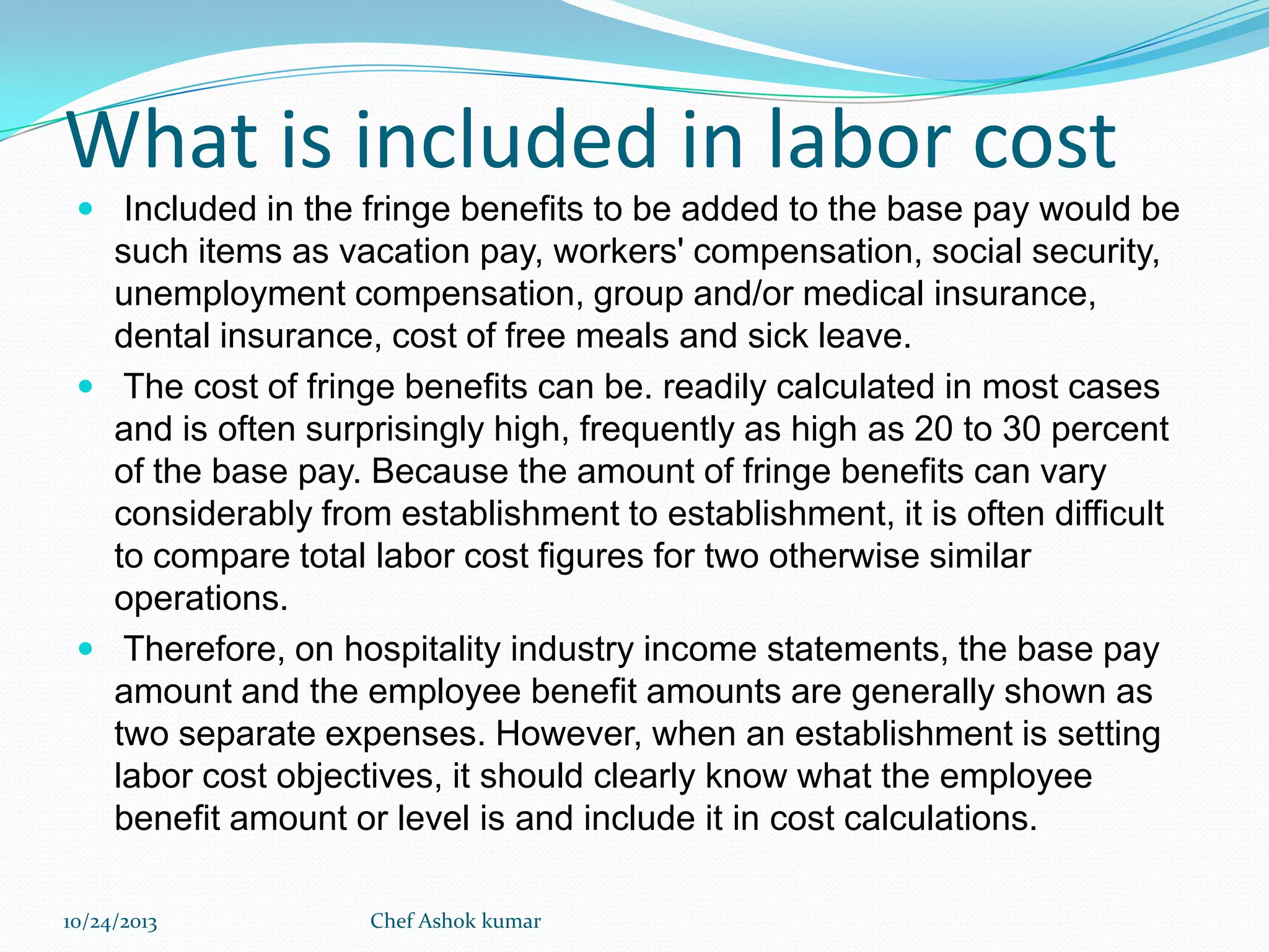 What is included in labor cost
 Included in the fringe benefits to be added to the base pay would be

such items as vacation pay, workers' compensation, social security,
unemployment compensation, group and/or medical insurance,
dental insurance, cost of free meals and sick leave.
 The cost of fringe benefits can be. readily calculated in most cases
and is often surprisingly high, frequently as high as 20 to 30 percent
of the base pay. Because the amount of fringe benefits can vary
considerably from establishment to establishment, it is often difficult
to compare total labor cost figures for two otherwise similar
operations.
 Therefore, on hospitality industry income statements, the base pay
amount and the employee benefit amounts are generally shown as
two separate expenses. However, when an establishment is setting
labor cost objectives, it should clearly know what the employee
benefit amount or level is and include it in cost calculations.
10/24/2013

Chef Ashok kumar

 