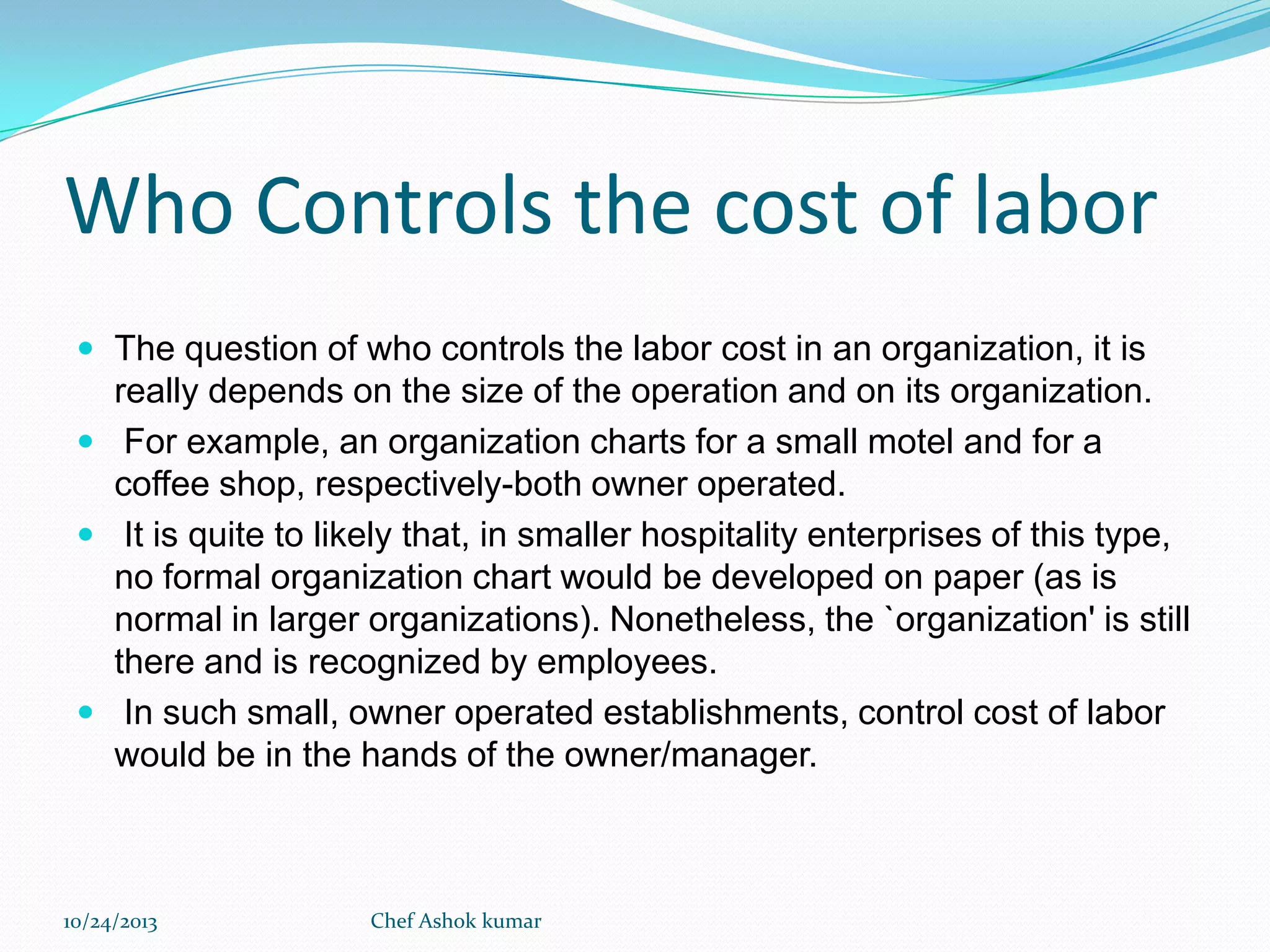 Who Controls the cost of labor
 The question of who controls the labor cost in an organization, it is

really depends on the size of the operation and on its organization.
 For example, an organization charts for a small motel and for a
coffee shop, respectively-both owner operated.
 It is quite to likely that, in smaller hospitality enterprises of this type,
no formal organization chart would be developed on paper (as is
normal in larger organizations). Nonetheless, the `organization' is still
there and is recognized by employees.
 In such small, owner operated establishments, control cost of labor
would be in the hands of the owner/manager.

10/24/2013

Chef Ashok kumar

 