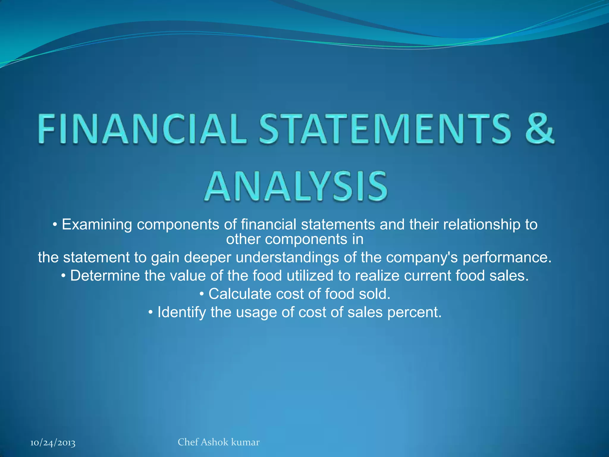 • Examining components of financial statements and their relationship to
other components in
the statement to gain deeper understandings of the company's performance.
• Determine the value of the food utilized to realize current food sales.
• Calculate cost of food sold.
• Identify the usage of cost of sales percent.

10/24/2013

Chef Ashok kumar

 