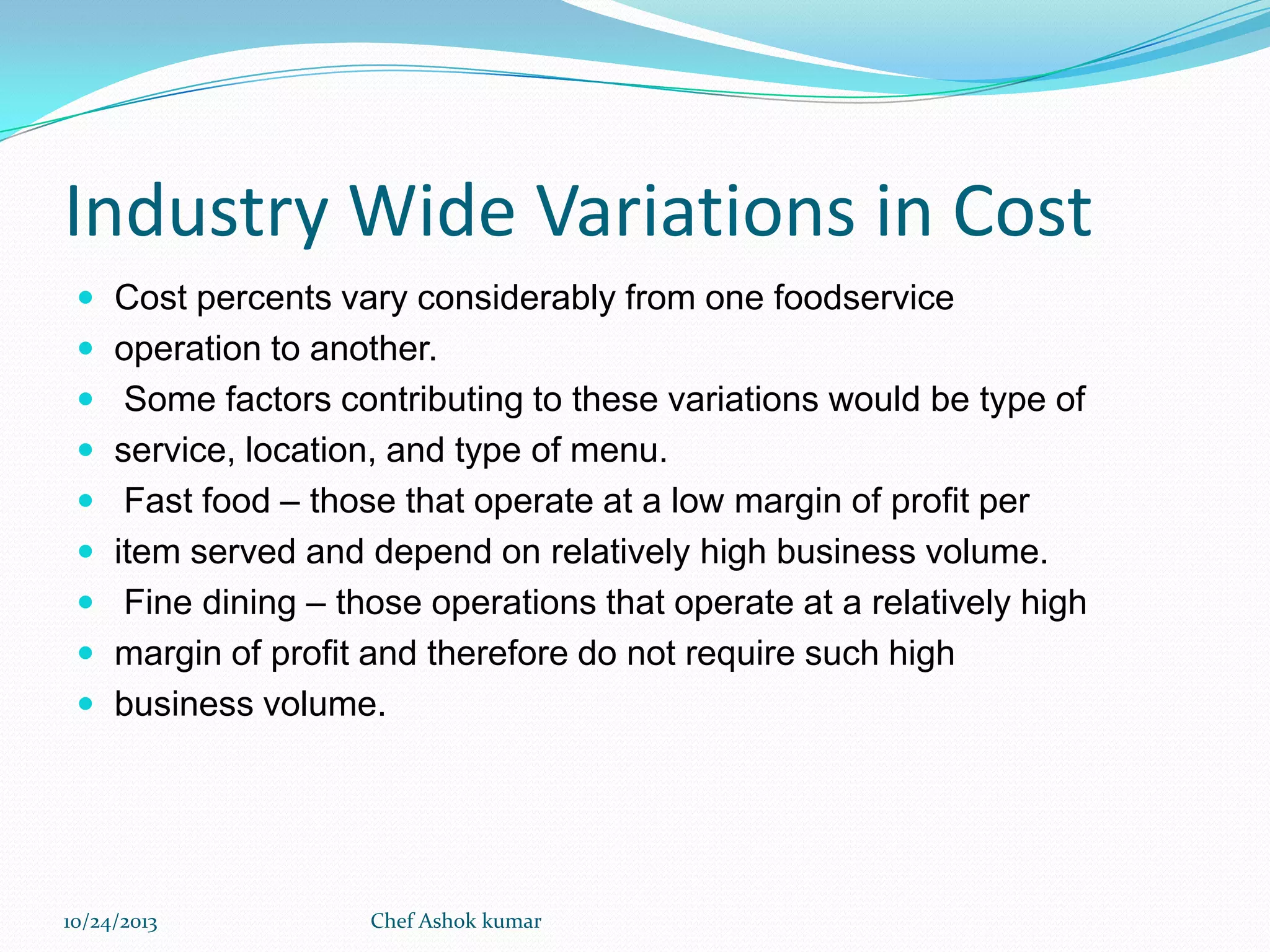 Industry Wide Variations in Cost
 Cost percents vary considerably from one foodservice
 operation to another.
 Some factors contributing to these variations would be type of
 service, location, and type of menu.
 Fast food – those that operate at a low margin of profit per

 item served and depend on relatively high business volume.
 Fine dining – those operations that operate at a relatively high
 margin of profit and therefore do not require such high
 business volume.

10/24/2013

Chef Ashok kumar

 