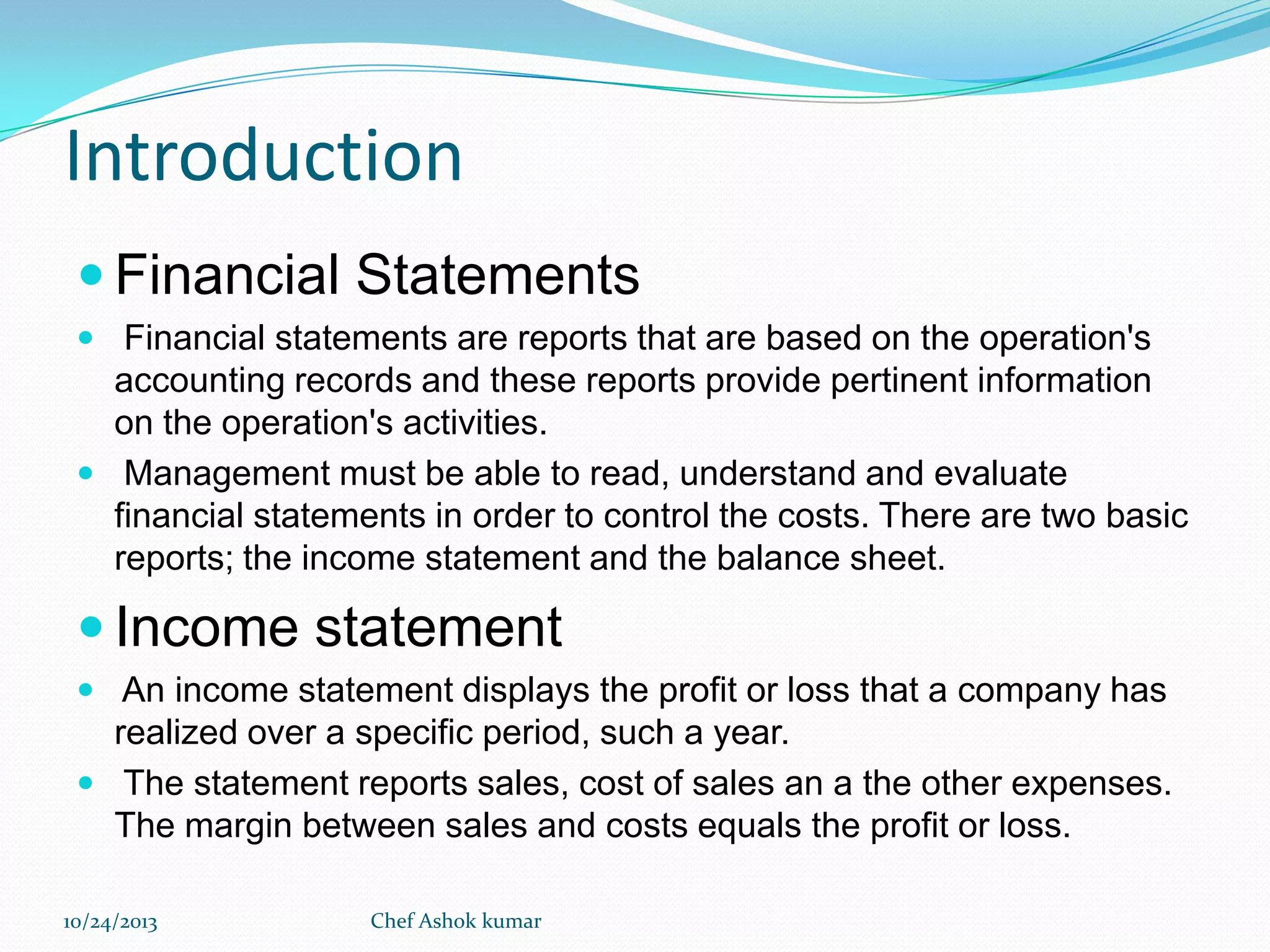 Introduction
 Financial Statements
 Financial statements are reports that are based on the operation's

accounting records and these reports provide pertinent information
on the operation's activities.
 Management must be able to read, understand and evaluate
financial statements in order to control the costs. There are two basic
reports; the income statement and the balance sheet.

 Income statement
 An income statement displays the profit or loss that a company has

realized over a specific period, such a year.
 The statement reports sales, cost of sales an a the other expenses.
The margin between sales and costs equals the profit or loss.
10/24/2013

Chef Ashok kumar

 