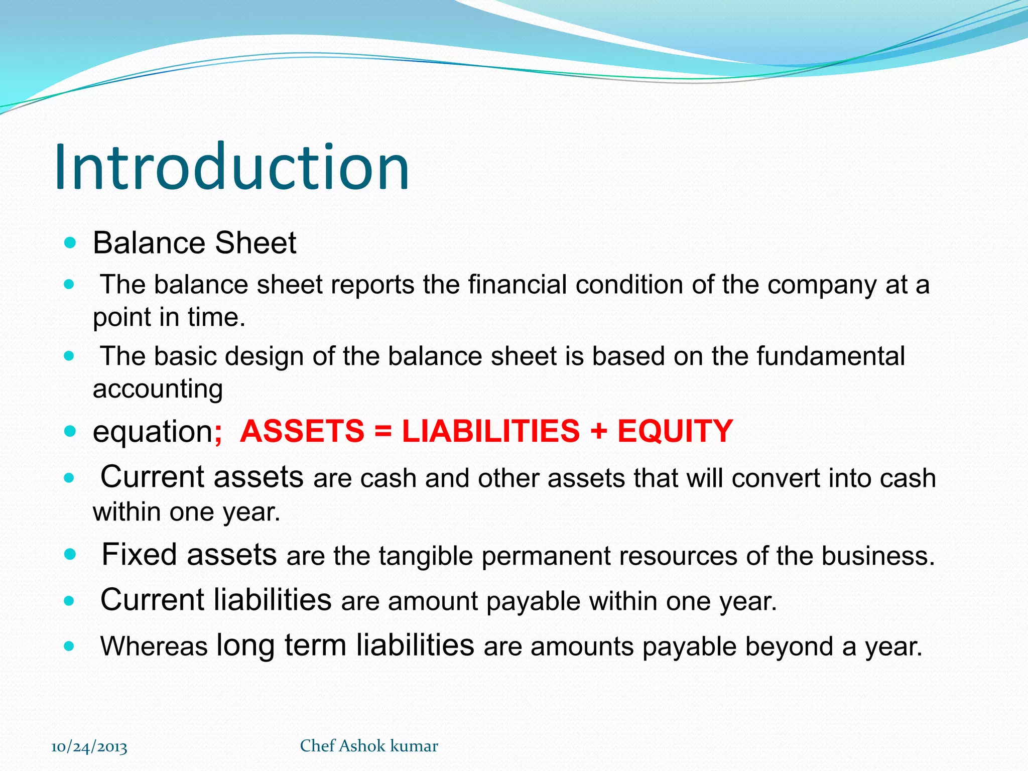 Introduction
 Balance Sheet
 The balance sheet reports the financial condition of the company at a

point in time.
 The basic design of the balance sheet is based on the fundamental
accounting

 equation; ASSETS = LIABILITIES + EQUITY


Current assets are cash and other assets that will convert into cash
within one year.

 Fixed assets are the tangible permanent resources of the business.

Current liabilities are amount payable within one year.
 Whereas long term liabilities are amounts payable beyond a year.


10/24/2013

Chef Ashok kumar

 