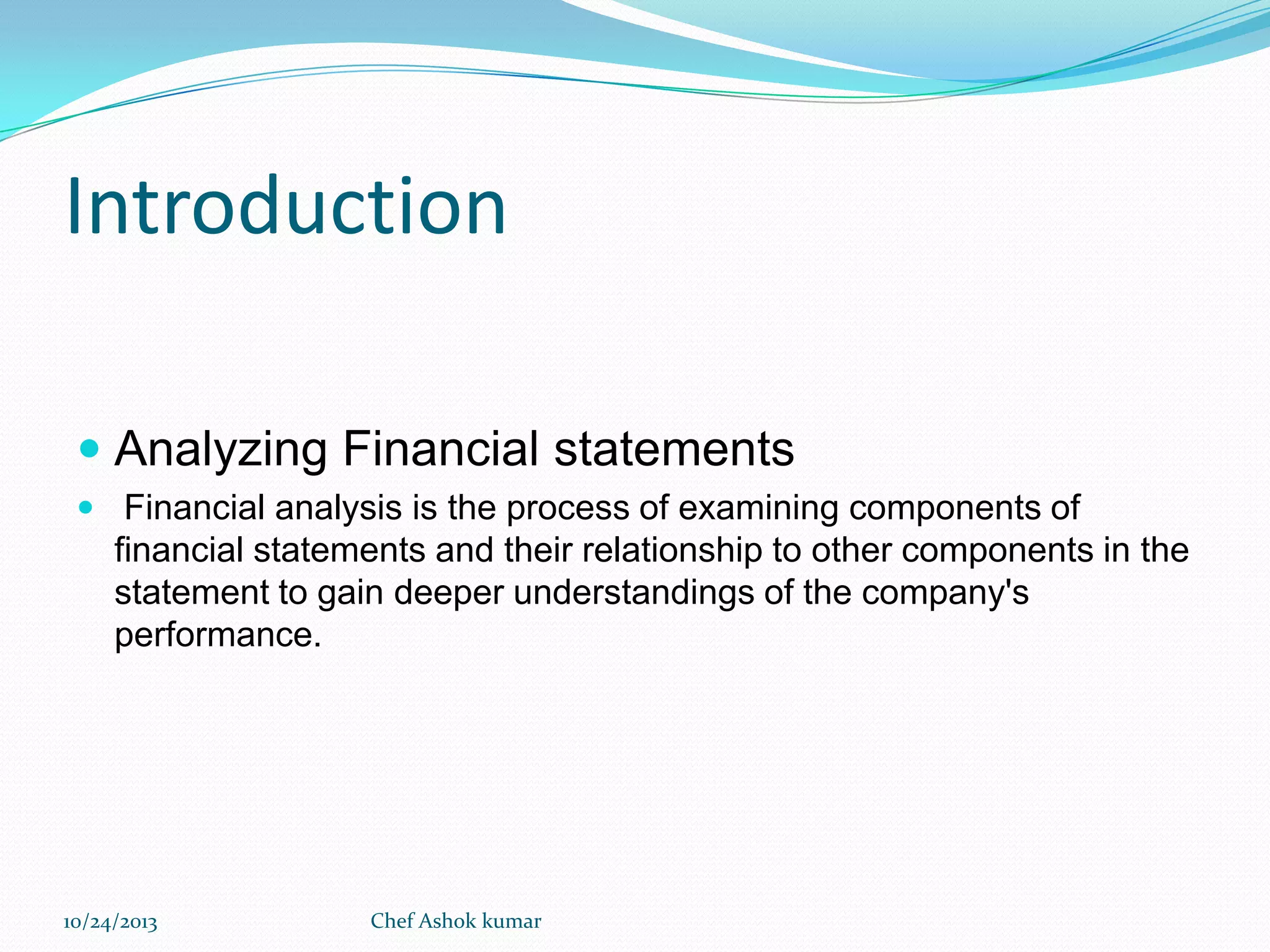 Introduction
 Analyzing Financial statements
 Financial analysis is the process of examining components of

financial statements and their relationship to other components in the
statement to gain deeper understandings of the company's
performance.

10/24/2013

Chef Ashok kumar

 
