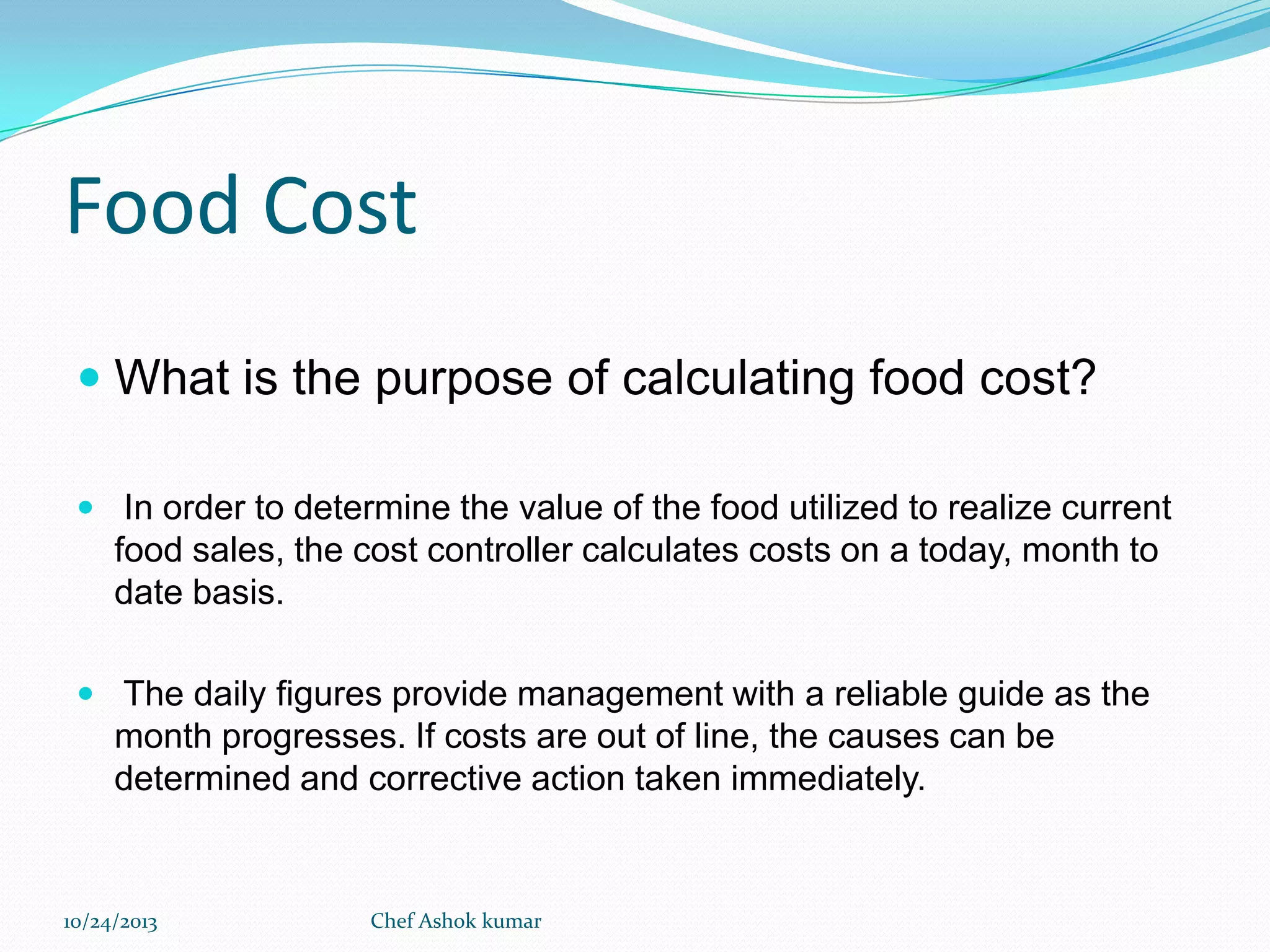 Food Cost
 What is the purpose of calculating food cost?
 In order to determine the value of the food utilized to realize current

food sales, the cost controller calculates costs on a today, month to
date basis.
 The daily figures provide management with a reliable guide as the

month progresses. If costs are out of line, the causes can be
determined and corrective action taken immediately.

10/24/2013

Chef Ashok kumar

 