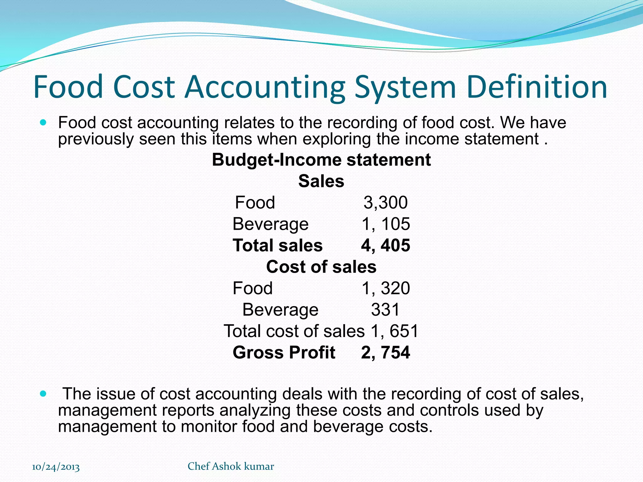 Food Cost Accounting System Definition
 Food cost accounting relates to the recording of food cost. We have

previously seen this items when exploring the income statement .

Budget-Income statement
Sales
Food
3,300
Beverage
1, 105
Total sales
4, 405
Cost of sales
Food
1, 320
Beverage
331
Total cost of sales 1, 651
Gross Profit 2, 754
 The issue of cost accounting deals with the recording of cost of sales,

management reports analyzing these costs and controls used by
management to monitor food and beverage costs.
10/24/2013

Chef Ashok kumar

 