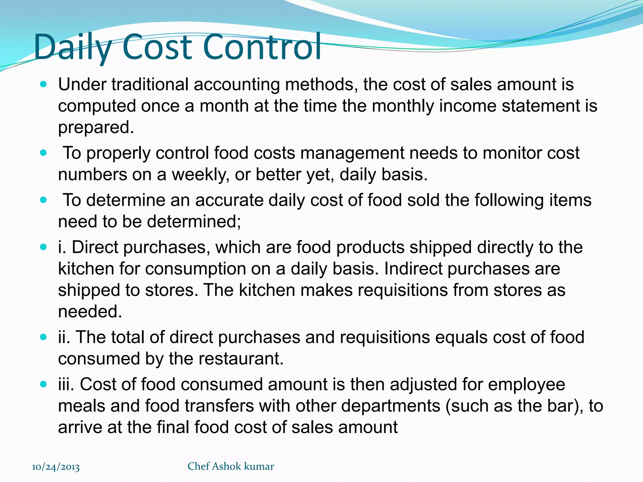 Daily Cost Control
 Under traditional accounting methods, the cost of sales amount is









computed once a month at the time the monthly income statement is
prepared.
To properly control food costs management needs to monitor cost
numbers on a weekly, or better yet, daily basis.
To determine an accurate daily cost of food sold the following items
need to be determined;
i. Direct purchases, which are food products shipped directly to the
kitchen for consumption on a daily basis. Indirect purchases are
shipped to stores. The kitchen makes requisitions from stores as
needed.
ii. The total of direct purchases and requisitions equals cost of food
consumed by the restaurant.
iii. Cost of food consumed amount is then adjusted for employee
meals and food transfers with other departments (such as the bar), to
arrive at the final food cost of sales amount

10/24/2013

Chef Ashok kumar

 