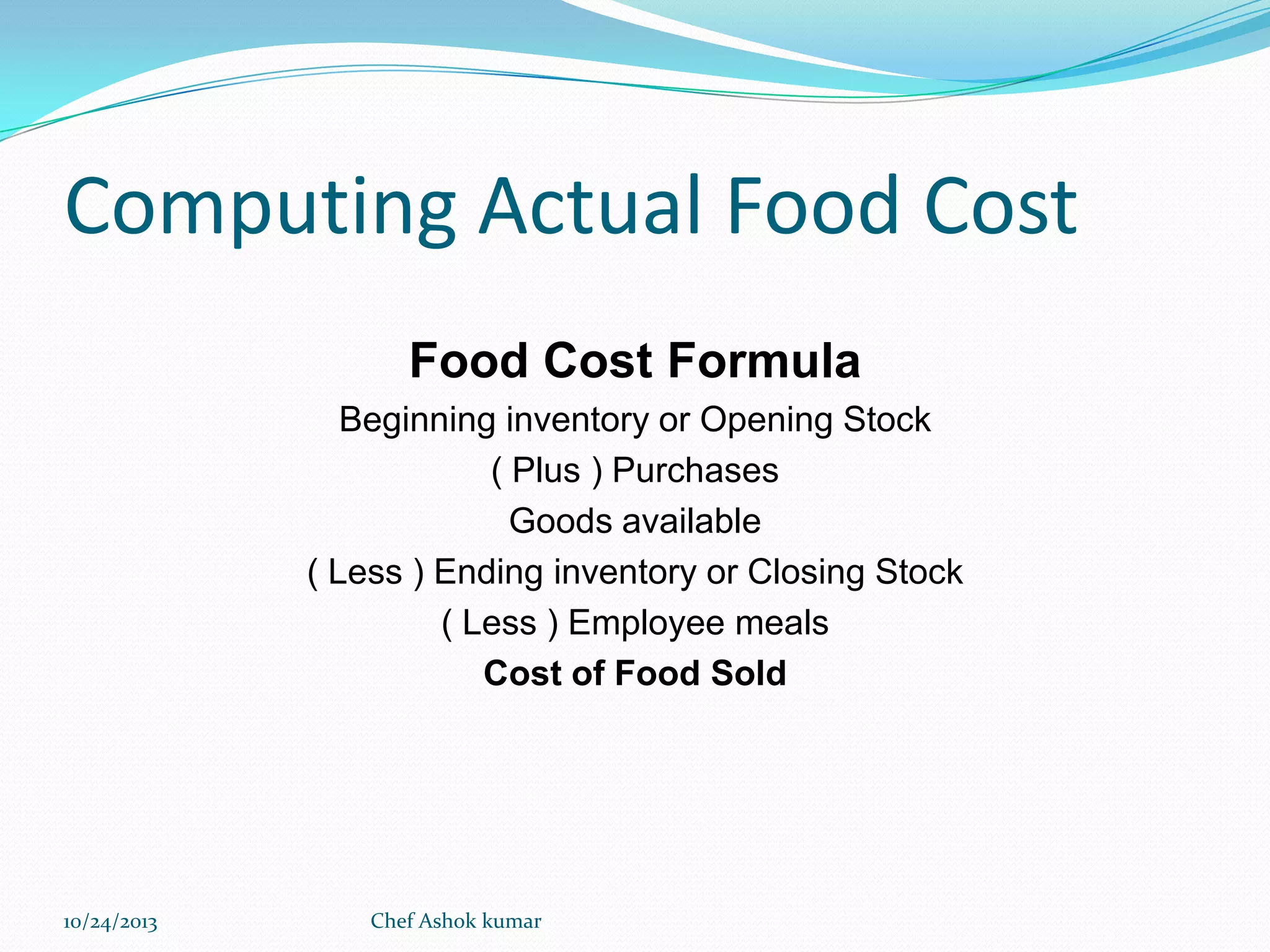 Computing Actual Food Cost
Food Cost Formula
Beginning inventory or Opening Stock
( Plus ) Purchases
Goods available
( Less ) Ending inventory or Closing Stock
( Less ) Employee meals
Cost of Food Sold

10/24/2013

Chef Ashok kumar

 