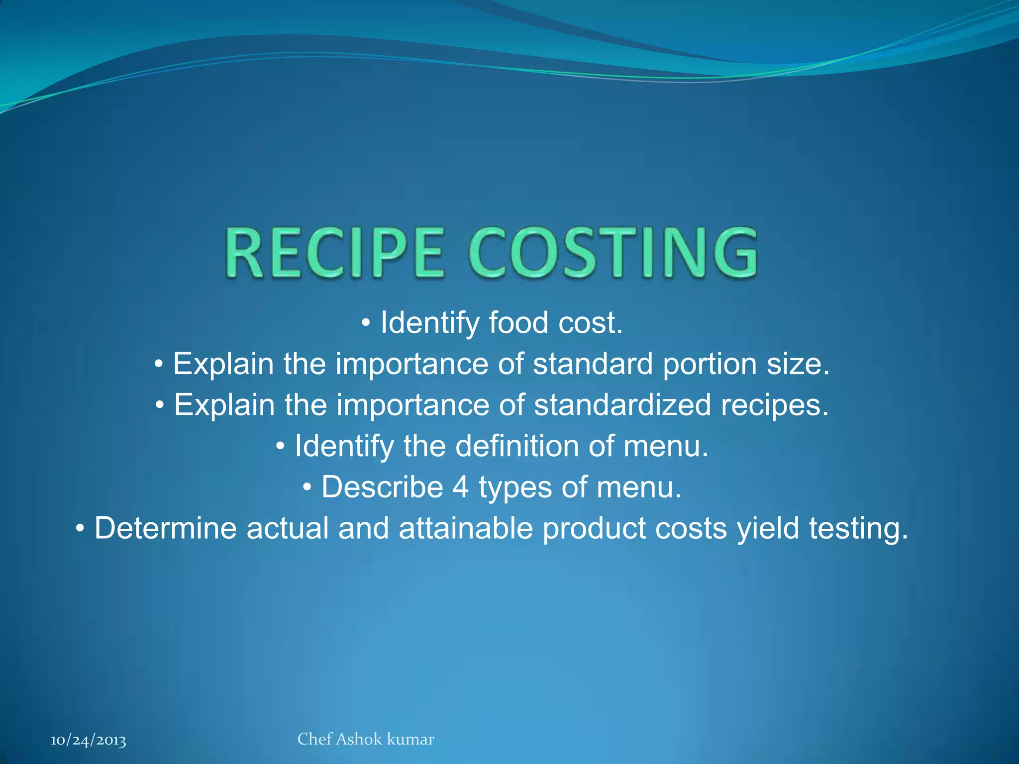 • Identify food cost.
• Explain the importance of standard portion size.
• Explain the importance of standardized recipes.
• Identify the definition of menu.
• Describe 4 types of menu.
• Determine actual and attainable product costs yield testing.

10/24/2013

Chef Ashok kumar

 