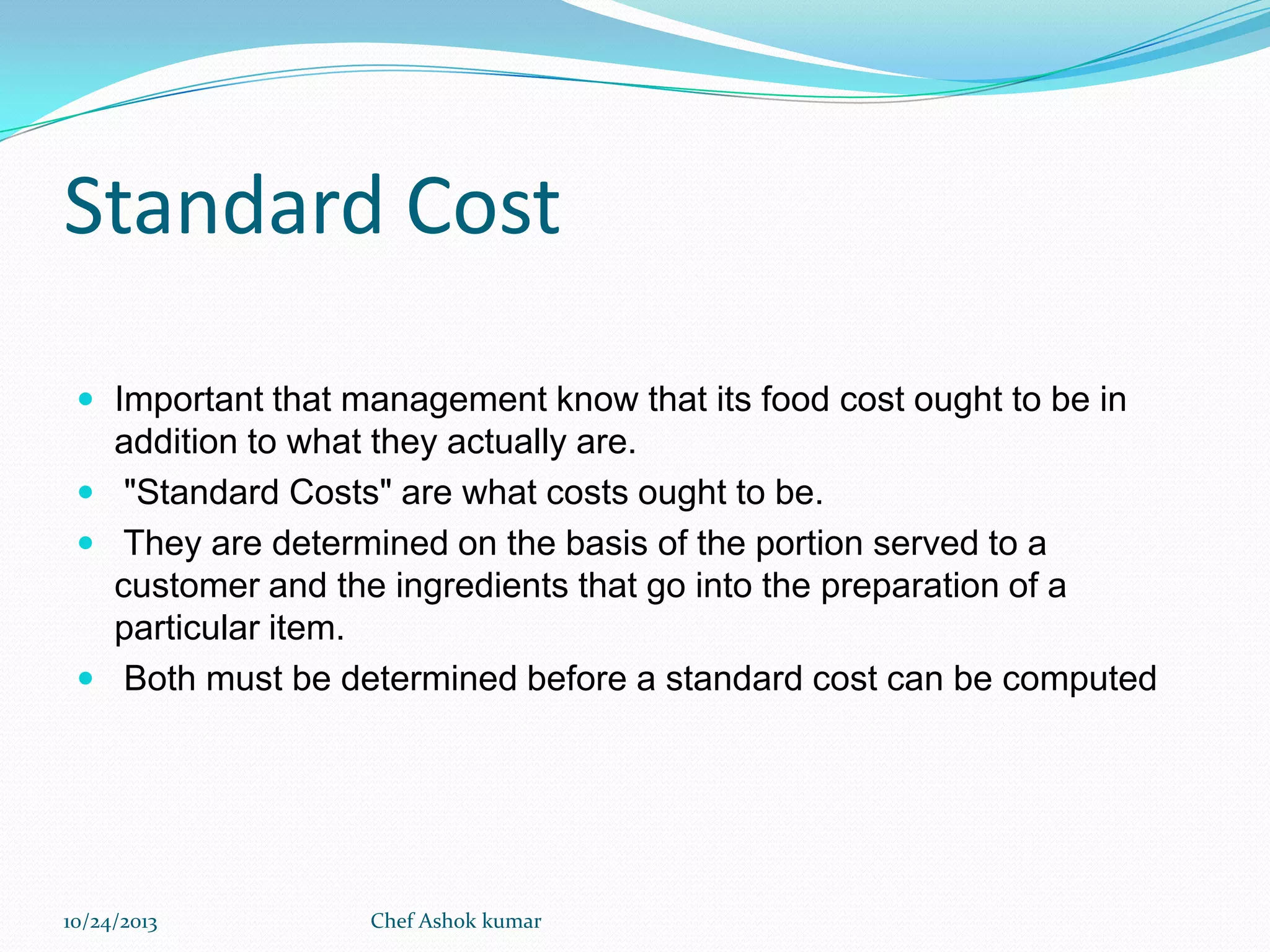 Standard Cost
 Important that management know that its food cost ought to be in

addition to what they actually are.
 "Standard Costs" are what costs ought to be.
 They are determined on the basis of the portion served to a
customer and the ingredients that go into the preparation of a
particular item.
 Both must be determined before a standard cost can be computed

10/24/2013

Chef Ashok kumar

 