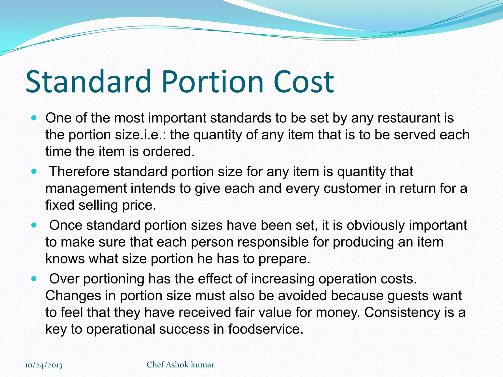Standard Portion Cost
 One of the most important standards to be set by any restaurant is

the portion size.i.e.: the quantity of any item that is to be served each
time the item is ordered.
 Therefore standard portion size for any item is quantity that
management intends to give each and every customer in return for a
fixed selling price.
 Once standard portion sizes have been set, it is obviously important
to make sure that each person responsible for producing an item
knows what size portion he has to prepare.
 Over portioning has the effect of increasing operation costs.
Changes in portion size must also be avoided because guests want
to feel that they have received fair value for money. Consistency is a
key to operational success in foodservice.
10/24/2013

Chef Ashok kumar

 